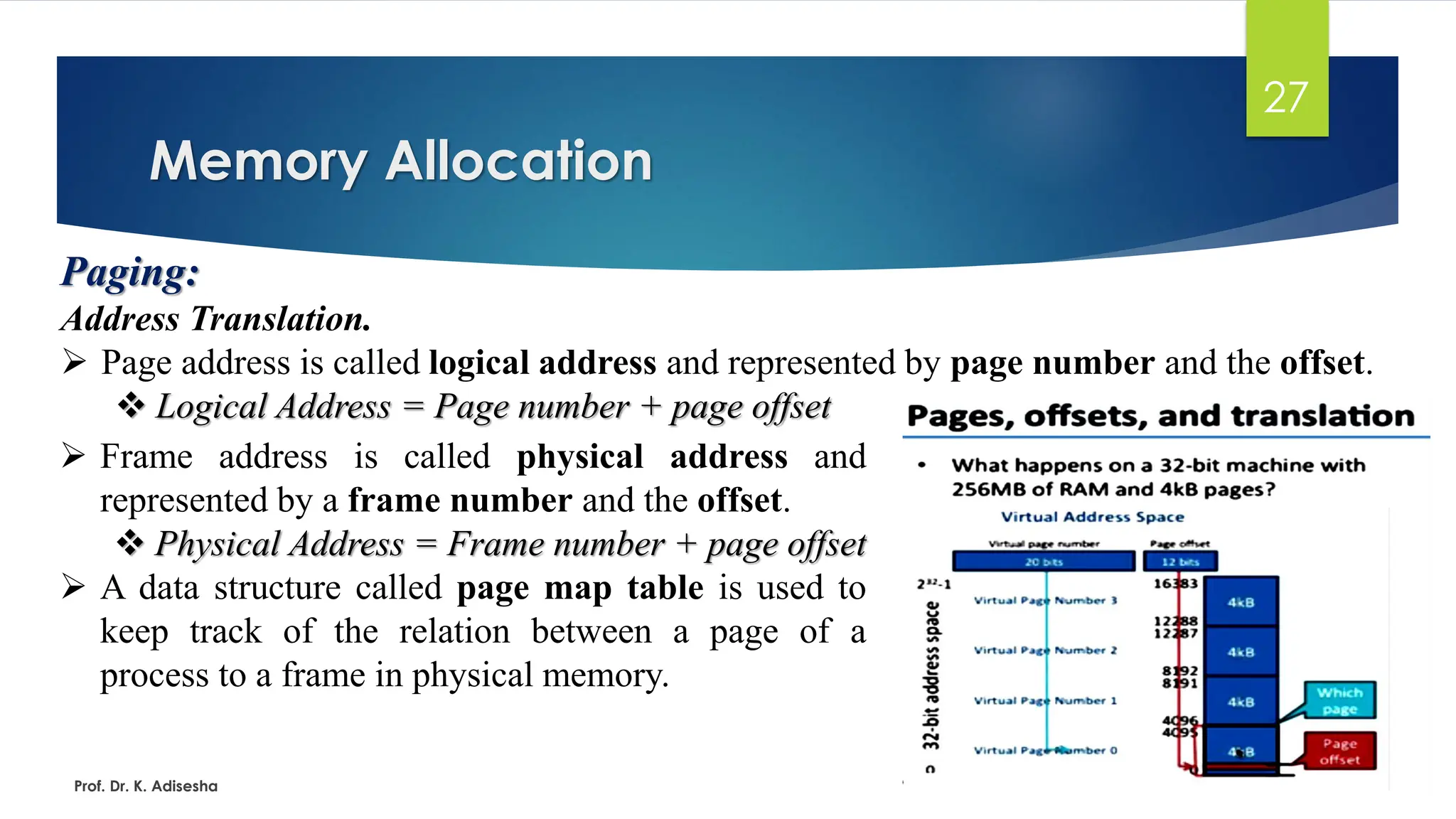 Memory Allocation
Prof. Dr. K. Adisesha
27
Paging:
Address Translation.
➢ Page address is called logical address and represented by page number and the offset.
❖ Logical Address = Page number + page offset
➢ Frame address is called physical address and
represented by a frame number and the offset.
❖ Physical Address = Frame number + page offset
➢ A data structure called page map table is used to
keep track of the relation between a page of a
process to a frame in physical memory.
 