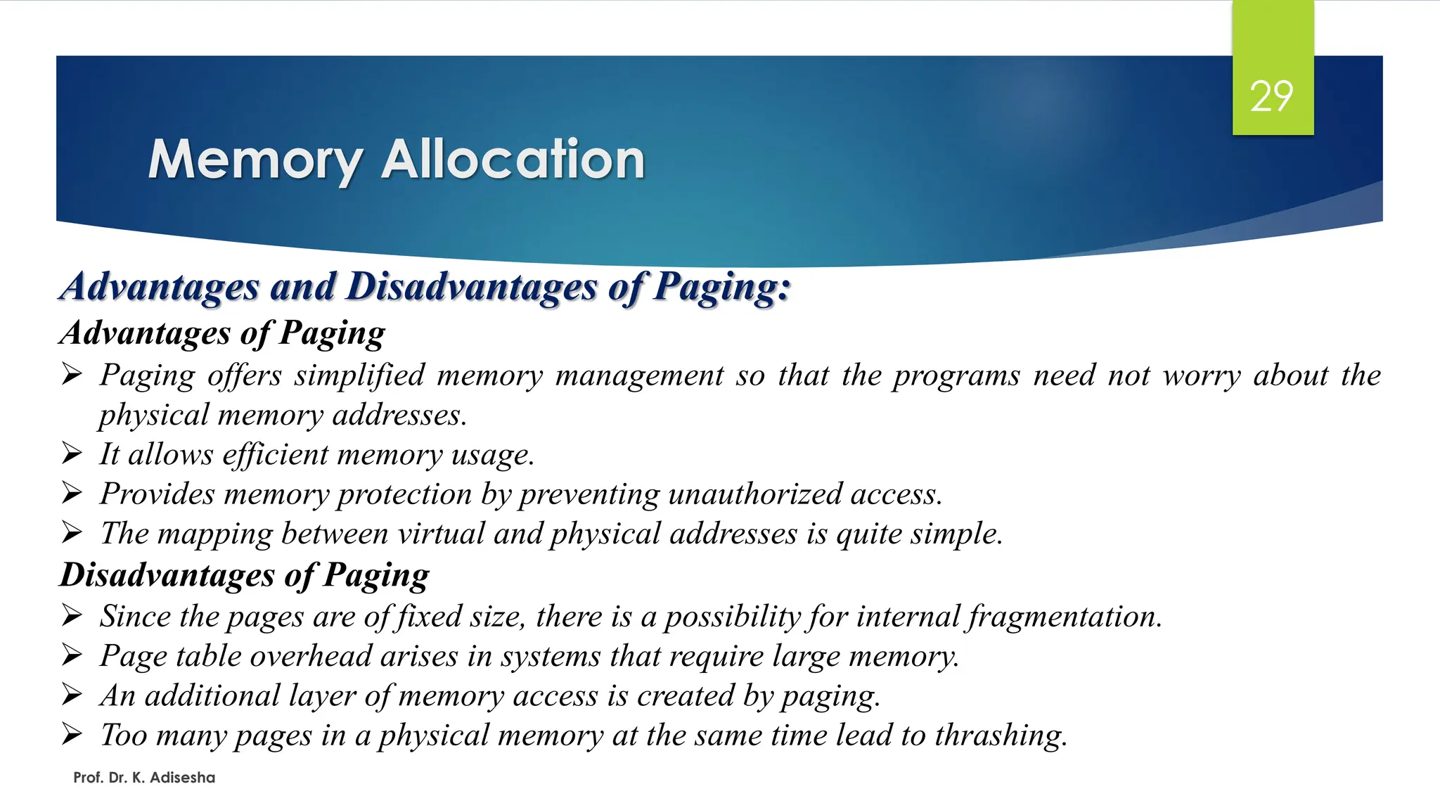 Memory Allocation
Prof. Dr. K. Adisesha
29
Advantages and Disadvantages of Paging:
Advantages of Paging
➢ Paging offers simplified memory management so that the programs need not worry about the
physical memory addresses.
➢ It allows efficient memory usage.
➢ Provides memory protection by preventing unauthorized access.
➢ The mapping between virtual and physical addresses is quite simple.
Disadvantages of Paging
➢ Since the pages are of fixed size, there is a possibility for internal fragmentation.
➢ Page table overhead arises in systems that require large memory.
➢ An additional layer of memory access is created by paging.
➢ Too many pages in a physical memory at the same time lead to thrashing.
 