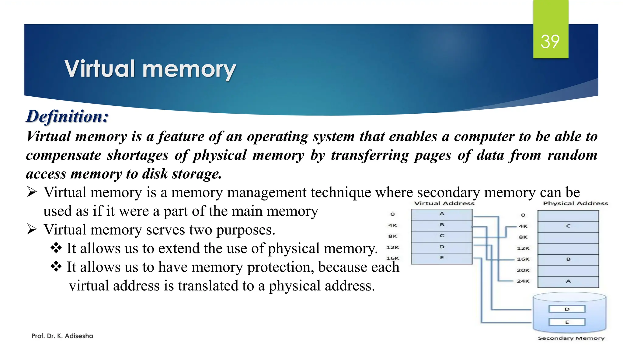 Virtual memory
Prof. Dr. K. Adisesha
39
Definition:
Virtual memory is a feature of an operating system that enables a computer to be able to
compensate shortages of physical memory by transferring pages of data from random
access memory to disk storage.
➢ Virtual memory is a memory management technique where secondary memory can be
used as if it were a part of the main memory
➢ Virtual memory serves two purposes.
❖ It allows us to extend the use of physical memory.
❖ It allows us to have memory protection, because each
virtual address is translated to a physical address.
 