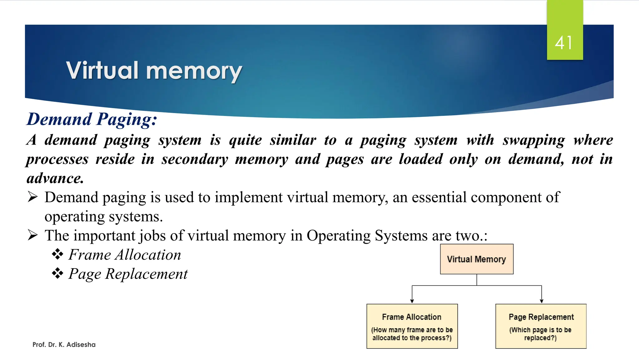 Virtual memory
Prof. Dr. K. Adisesha
41
Demand Paging:
A demand paging system is quite similar to a paging system with swapping where
processes reside in secondary memory and pages are loaded only on demand, not in
advance.
➢ Demand paging is used to implement virtual memory, an essential component of
operating systems.
➢ The important jobs of virtual memory in Operating Systems are two.:
❖ Frame Allocation
❖ Page Replacement
 