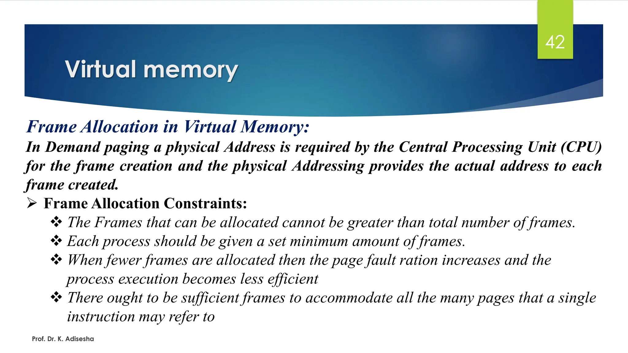 Virtual memory
Prof. Dr. K. Adisesha
42
Frame Allocation in Virtual Memory:
In Demand paging a physical Address is required by the Central Processing Unit (CPU)
for the frame creation and the physical Addressing provides the actual address to each
frame created.
➢ Frame Allocation Constraints:
❖ The Frames that can be allocated cannot be greater than total number of frames.
❖ Each process should be given a set minimum amount of frames.
❖ When fewer frames are allocated then the page fault ration increases and the
process execution becomes less efficient
❖ There ought to be sufficient frames to accommodate all the many pages that a single
instruction may refer to
 