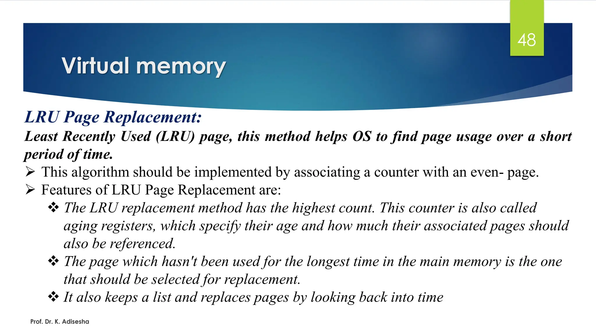 Virtual memory
Prof. Dr. K. Adisesha
48
LRU Page Replacement:
Least Recently Used (LRU) page, this method helps OS to find page usage over a short
period of time.
➢ This algorithm should be implemented by associating a counter with an even- page.
➢ Features of LRU Page Replacement are:
❖ The LRU replacement method has the highest count. This counter is also called
aging registers, which specify their age and how much their associated pages should
also be referenced.
❖ The page which hasn't been used for the longest time in the main memory is the one
that should be selected for replacement.
❖ It also keeps a list and replaces pages by looking back into time
 