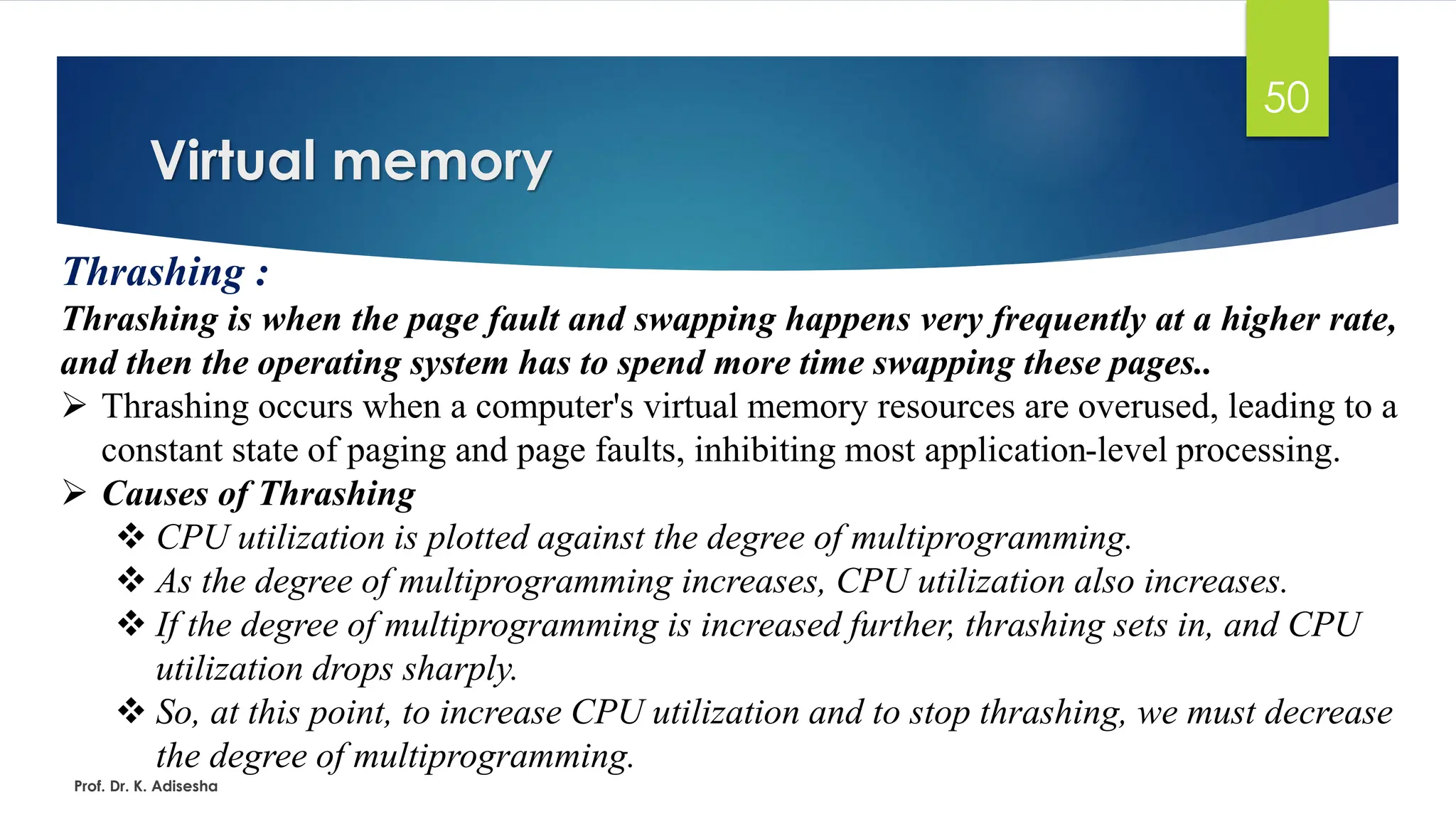 Virtual memory
Prof. Dr. K. Adisesha
50
Thrashing :
Thrashing is when the page fault and swapping happens very frequently at a higher rate,
and then the operating system has to spend more time swapping these pages..
➢ Thrashing occurs when a computer's virtual memory resources are overused, leading to a
constant state of paging and page faults, inhibiting most application-level processing.
➢ Causes of Thrashing
❖ CPU utilization is plotted against the degree of multiprogramming.
❖ As the degree of multiprogramming increases, CPU utilization also increases.
❖ If the degree of multiprogramming is increased further, thrashing sets in, and CPU
utilization drops sharply.
❖ So, at this point, to increase CPU utilization and to stop thrashing, we must decrease
the degree of multiprogramming.
 