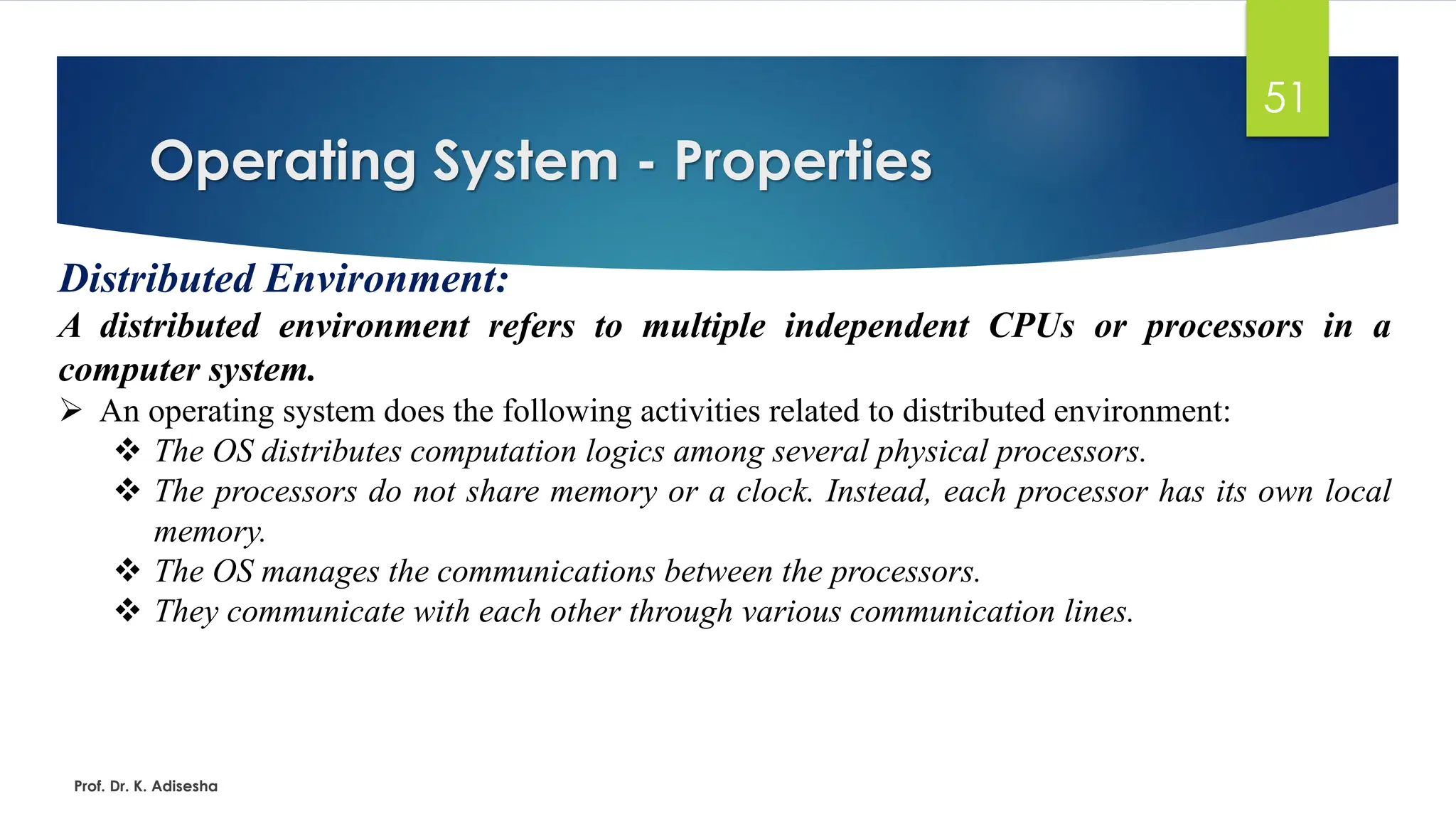 Operating System - Properties
Prof. Dr. K. Adisesha
51
Distributed Environment:
A distributed environment refers to multiple independent CPUs or processors in a
computer system.
➢ An operating system does the following activities related to distributed environment:
❖ The OS distributes computation logics among several physical processors.
❖ The processors do not share memory or a clock. Instead, each processor has its own local
memory.
❖ The OS manages the communications between the processors.
❖ They communicate with each other through various communication lines.
 