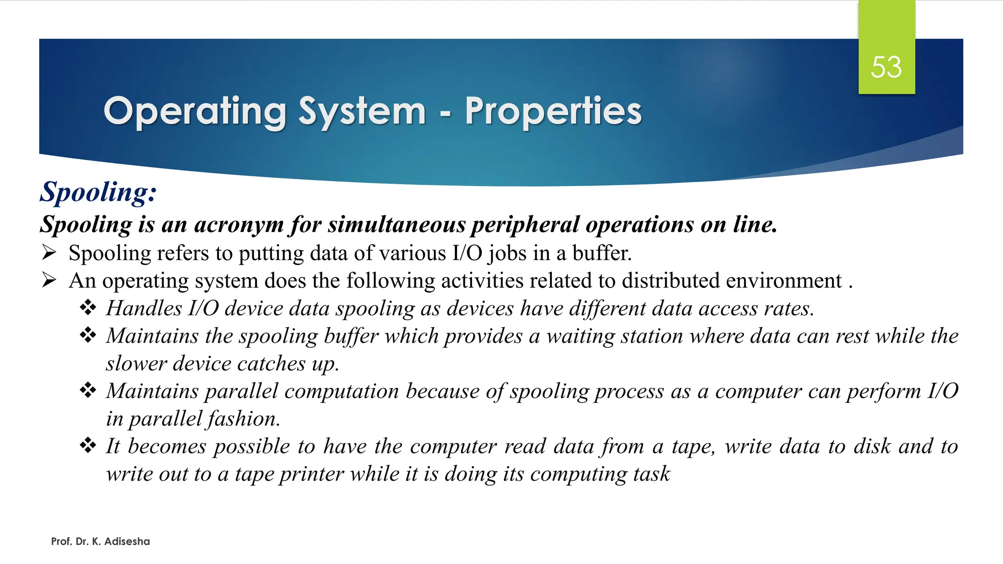 Operating System - Properties
Prof. Dr. K. Adisesha
53
Spooling:
Spooling is an acronym for simultaneous peripheral operations on line.
➢ Spooling refers to putting data of various I/O jobs in a buffer.
➢ An operating system does the following activities related to distributed environment .
❖ Handles I/O device data spooling as devices have different data access rates.
❖ Maintains the spooling buffer which provides a waiting station where data can rest while the
slower device catches up.
❖ Maintains parallel computation because of spooling process as a computer can perform I/O
in parallel fashion.
❖ It becomes possible to have the computer read data from a tape, write data to disk and to
write out to a tape printer while it is doing its computing task
 