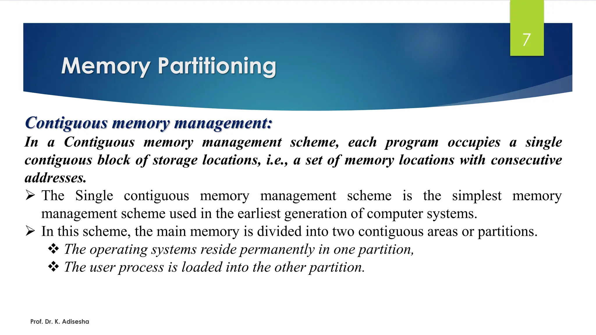 Memory Partitioning
Prof. Dr. K. Adisesha
7
Contiguous memory management:
In a Contiguous memory management scheme, each program occupies a single
contiguous block of storage locations, i.e., a set of memory locations with consecutive
addresses.
➢ The Single contiguous memory management scheme is the simplest memory
management scheme used in the earliest generation of computer systems.
➢ In this scheme, the main memory is divided into two contiguous areas or partitions.
❖ The operating systems reside permanently in one partition,
❖ The user process is loaded into the other partition.
 