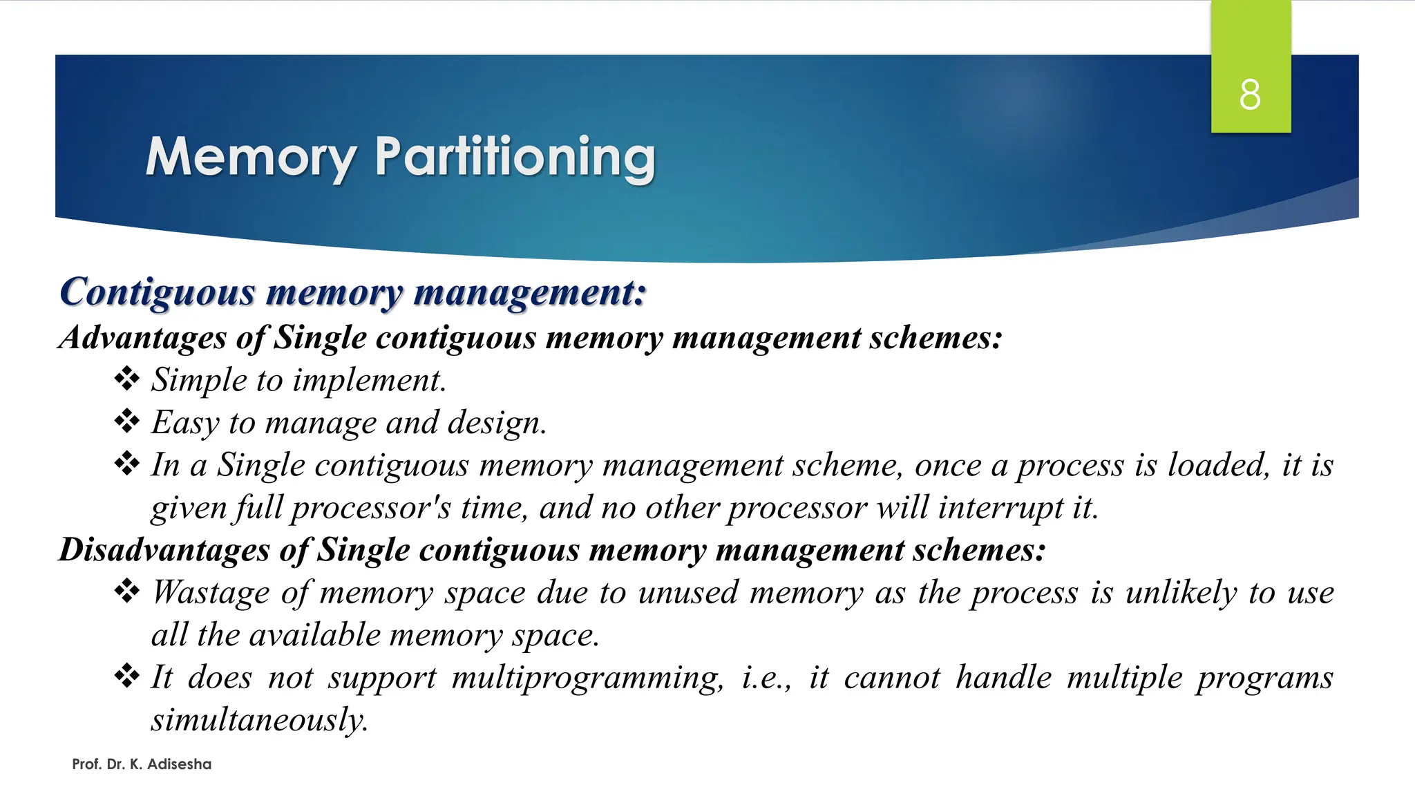 Memory Partitioning
Prof. Dr. K. Adisesha
8
Contiguous memory management:
Advantages of Single contiguous memory management schemes:
❖ Simple to implement.
❖ Easy to manage and design.
❖ In a Single contiguous memory management scheme, once a process is loaded, it is
given full processor's time, and no other processor will interrupt it.
Disadvantages of Single contiguous memory management schemes:
❖ Wastage of memory space due to unused memory as the process is unlikely to use
all the available memory space.
❖ It does not support multiprogramming, i.e., it cannot handle multiple programs
simultaneously.
 
