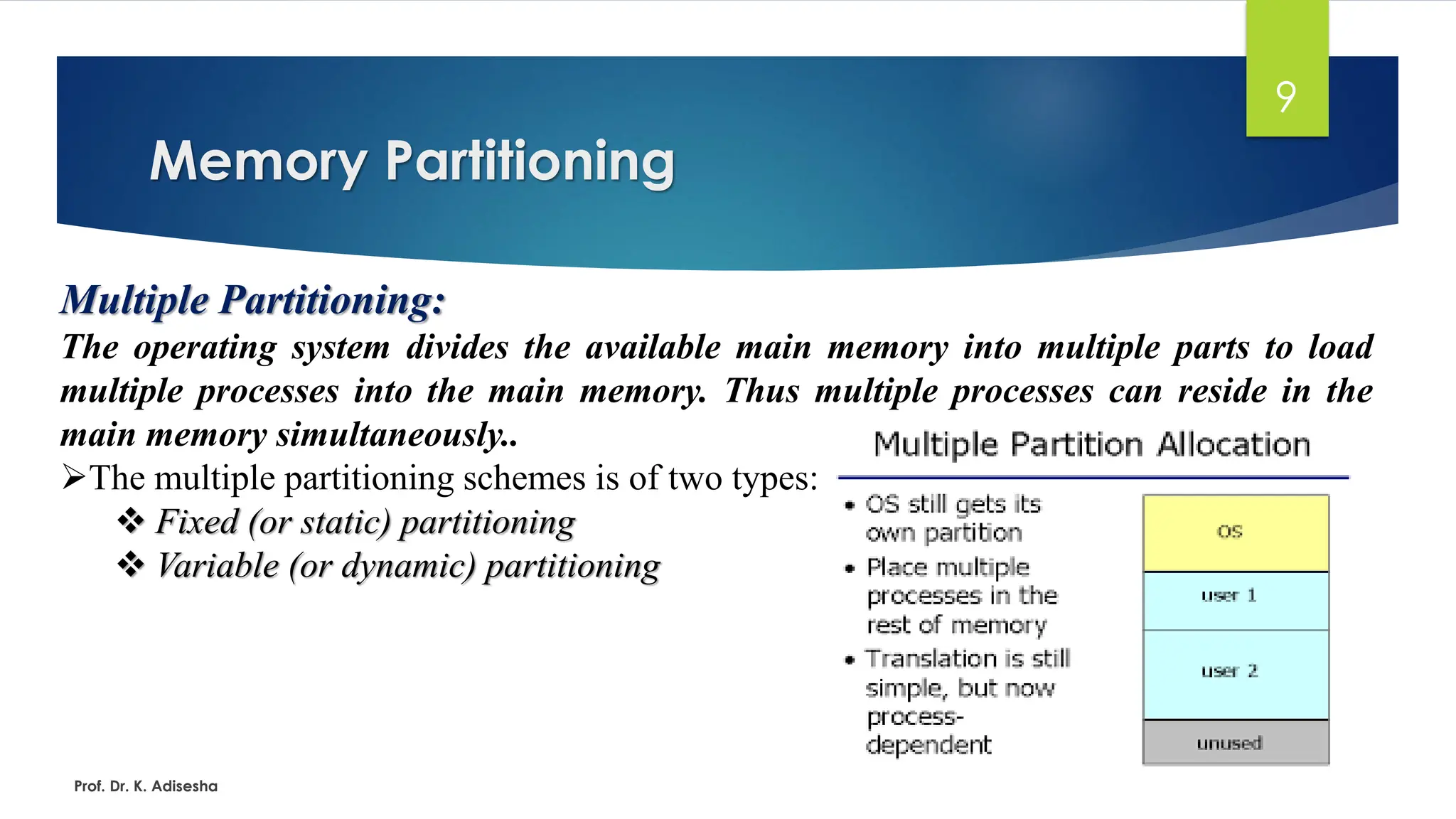 Memory Partitioning
Prof. Dr. K. Adisesha
9
Multiple Partitioning:
The operating system divides the available main memory into multiple parts to load
multiple processes into the main memory. Thus multiple processes can reside in the
main memory simultaneously..
➢The multiple partitioning schemes is of two types:
❖ Fixed (or static) partitioning
❖ Variable (or dynamic) partitioning
 