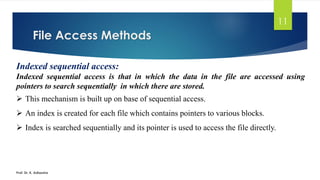 File Access Methods
Prof. Dr. K. Adisesha
11
Indexed sequential access:
Indexed sequential access is that in which the data in the file are accessed using
pointers to search sequentially in which there are stored.
➢ This mechanism is built up on base of sequential access.
➢ An index is created for each file which contains pointers to various blocks.
➢ Index is searched sequentially and its pointer is used to access the file directly.
 