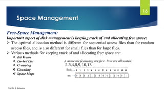 Space Management
Prof. Dr. K. Adisesha
16
Free-Space Management:
Important aspect of disk management is keeping track of and allocating free space:
➢ The optimal allocation method is different for sequential access files than for random
access files, and is also different for small files than for large files.
➢ Various methods for keeping track of and allocating free space are:
❖ Bit Vector
❖ Linked List
❖ Grouping
❖ Counting
❖ Space Maps
Assume the following are free. Rest are allocated:
 