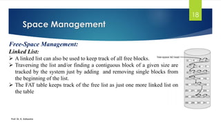 Space Management
Prof. Dr. K. Adisesha
18
Free-Space Management:
Linked List:
➢ A linked list can also be used to keep track of all free blocks.
➢ Traversing the list and/or finding a contiguous block of a given size are
tracked by the system just by adding and removing single blocks from
the beginning of the list.
➢ The FAT table keeps track of the free list as just one more linked list on
the table
 