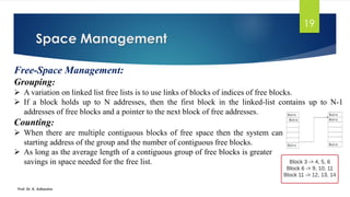 Space Management
Prof. Dr. K. Adisesha
19
Free-Space Management:
Grouping:
➢ A variation on linked list free lists is to use links of blocks of indices of free blocks.
➢ If a block holds up to N addresses, then the first block in the linked-list contains up to N-1
addresses of free blocks and a pointer to the next block of free addresses.
Counting:
➢ When there are multiple contiguous blocks of free space then the system can keep track of the
starting address of the group and the number of contiguous free blocks.
➢ As long as the average length of a contiguous group of free blocks is greater than two this offers a
savings in space needed for the free list.
 
