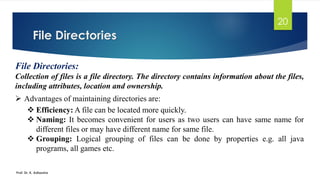 File Directories
Prof. Dr. K. Adisesha
20
File Directories:
Collection of files is a file directory. The directory contains information about the files,
including attributes, location and ownership.
➢ Advantages of maintaining directories are:
❖ Efficiency: A file can be located more quickly.
❖ Naming: It becomes convenient for users as two users can have same name for
different files or may have different name for same file.
❖ Grouping: Logical grouping of files can be done by properties e.g. all java
programs, all games etc.
 