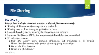 File Sharing
Prof. Dr. K. Adisesha
27
File Sharing:
Specify how multiple users are to access a shared file simultaneously.
➢ Sharing of files on multi-user systems is desirable
➢ Sharing may be done through a protection scheme
➢ On distributed systems, files may be shared across a network
➢ Network File System (NFS) is a common distributed file-sharing method
➢ If multi-user system
❖ User IDs identify users, allowing permissions and protections to be per-user
Group IDs allow users to be in groups, permitting group access rights
❖ Owner of a file / directory
❖ Group of a file / directory
 