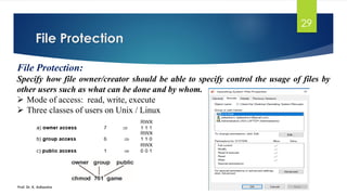 File Protection
Prof. Dr. K. Adisesha
29
File Protection:
Specify how file owner/creator should be able to specify control the usage of files by
other users such as what can be done and by whom.
➢ Mode of access: read, write, execute
➢ Three classes of users on Unix / Linux
 