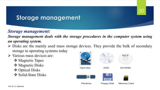 Storage management
Prof. Dr. K. Adisesha
30
Storage management:
Storage management deals with the storage procedures in the computer system using
an operating system.
➢ Disks are the mainly used mass storage devices. They provide the bulk of secondary
storage in operating systems today
➢ Various mass devices are:
❖ Magnetic Tapes
❖ Magnetic Disks
❖ Optical Disks
❖ Solid-State Disks
 