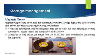 Storage management
Prof. Dr. K. Adisesha
31
Magnetic Tapes:
Magnetic tapes were once used for common secondary storage before the days of hard
disk drives, but today are used primarily for backups.
➢ Accessing a particular spot on a magnetic tape can be slow, but once reading or writing
commences, access speeds are comparable to disk drives.
➢ Capacities of tape drives can range from 20 to 200 GB, and compression can double
that capacity.
 