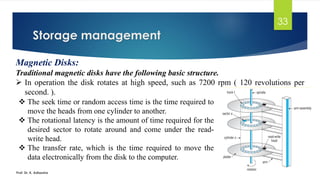 Storage management
Prof. Dr. K. Adisesha
33
Magnetic Disks:
Traditional magnetic disks have the following basic structure.
➢ In operation the disk rotates at high speed, such as 7200 rpm ( 120 revolutions per
second. ).
❖ The seek time or random access time is the time required to
move the heads from one cylinder to another.
❖ The rotational latency is the amount of time required for the
desired sector to rotate around and come under the read-
write head.
❖ The transfer rate, which is the time required to move the
data electronically from the disk to the computer.
 
