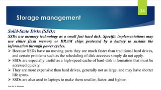 Storage management
Prof. Dr. K. Adisesha
34
Solid-State Disks (SSD):
SSDs use memory technology as a small fast hard disk. Specific implementations may
use either flash memory or DRAM chips protected by a battery to sustain the
information through power cycles.
➢ Because SSDs have no moving parts they are much faster than traditional hard drives,
and certain problems such as the scheduling of disk accesses simply do not apply.
➢ SSDs are especially useful as a high-speed cache of hard-disk information that must be
accessed quickly.
➢ They are more expensive than hard drives, generally not as large, and may have shorter
life spans.
➢ SSDs are also used in laptops to make them smaller, faster, and lighter.
 