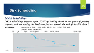 Disk Scheduling
Prof. Dr. K. Adisesha
40
LOOK Scheduling:
LOOK scheduling improves upon SCAN by looking ahead at the queue of pending
requests, and not moving the heads any farther towards the end of the disk than is
necessary.
 