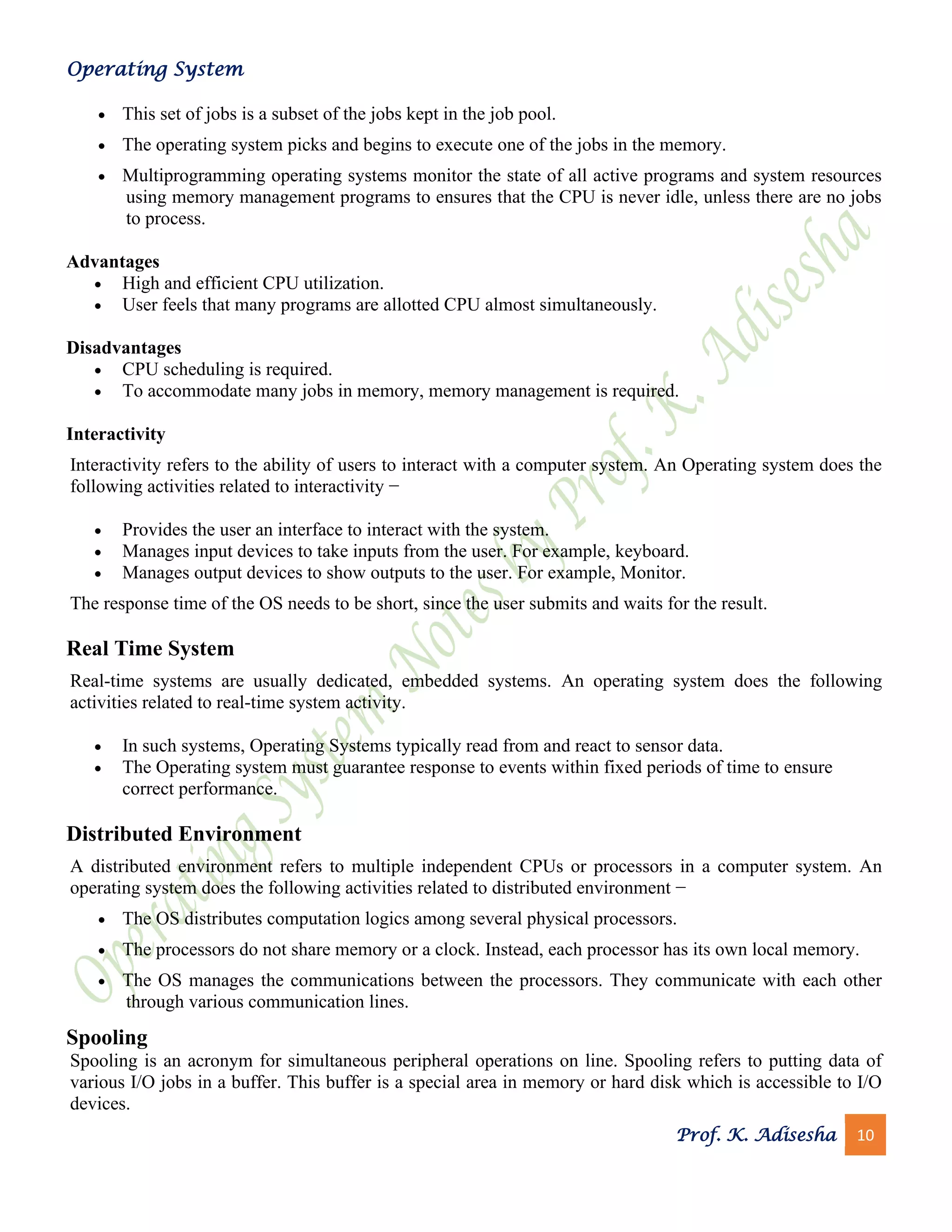 Operating System
Prof. K. Adisesha 10
• This set of jobs is a subset of the jobs kept in the job pool.
• The operating system picks and begins to execute one of the jobs in the memory.
• Multiprogramming operating systems monitor the state of all active programs and system resources
using memory management programs to ensures that the CPU is never idle, unless there are no jobs
to process.
Advantages
• High and efficient CPU utilization.
• User feels that many programs are allotted CPU almost simultaneously.
Disadvantages
• CPU scheduling is required.
• To accommodate many jobs in memory, memory management is required.
Interactivity
Interactivity refers to the ability of users to interact with a computer system. An Operating system does the
following activities related to interactivity −
• Provides the user an interface to interact with the system.
• Manages input devices to take inputs from the user. For example, keyboard.
• Manages output devices to show outputs to the user. For example, Monitor.
The response time of the OS needs to be short, since the user submits and waits for the result.
Real Time System
Real-time systems are usually dedicated, embedded systems. An operating system does the following
activities related to real-time system activity.
• In such systems, Operating Systems typically read from and react to sensor data.
• The Operating system must guarantee response to events within fixed periods of time to ensure
correct performance.
Distributed Environment
A distributed environment refers to multiple independent CPUs or processors in a computer system. An
operating system does the following activities related to distributed environment −
• The OS distributes computation logics among several physical processors.
• The processors do not share memory or a clock. Instead, each processor has its own local memory.
• The OS manages the communications between the processors. They communicate with each other
through various communication lines.
Spooling
Spooling is an acronym for simultaneous peripheral operations on line. Spooling refers to putting data of
various I/O jobs in a buffer. This buffer is a special area in memory or hard disk which is accessible to I/O
devices.
 