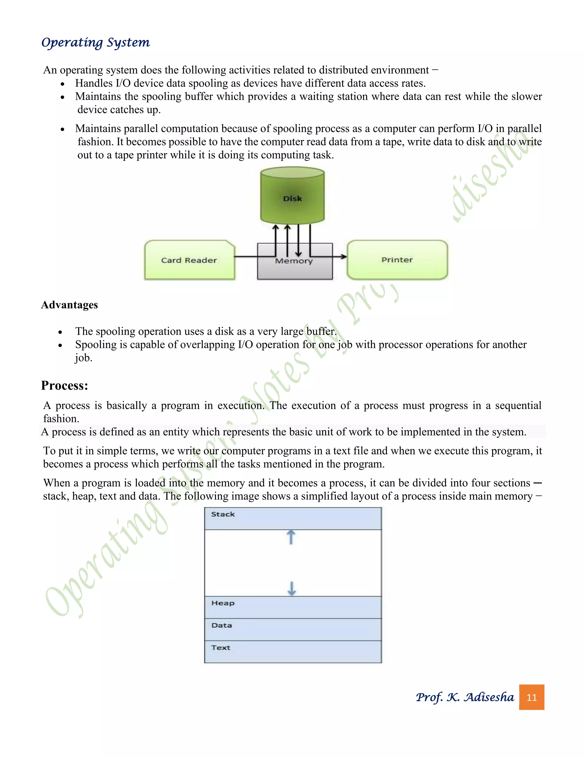 Operating System
Prof. K. Adisesha 11
An operating system does the following activities related to distributed environment −
• Handles I/O device data spooling as devices have different data access rates.
• Maintains the spooling buffer which provides a waiting station where data can rest while the slower
device catches up.
• Maintains parallel computation because of spooling process as a computer can perform I/O in parallel
fashion. It becomes possible to have the computer read data from a tape, write data to disk and to write
out to a tape printer while it is doing its computing task.
Advantages
• The spooling operation uses a disk as a very large buffer.
• Spooling is capable of overlapping I/O operation for one job with processor operations for another
job.
Process:
A process is basically a program in execution. The execution of a process must progress in a sequential
fashion.
A process is defined as an entity which represents the basic unit of work to be implemented in the system.
To put it in simple terms, we write our computer programs in a text file and when we execute this program, it
becomes a process which performs all the tasks mentioned in the program.
When a program is loaded into the memory and it becomes a process, it can be divided into four sections ─
stack, heap, text and data. The following image shows a simplified layout of a process inside main memory −
 