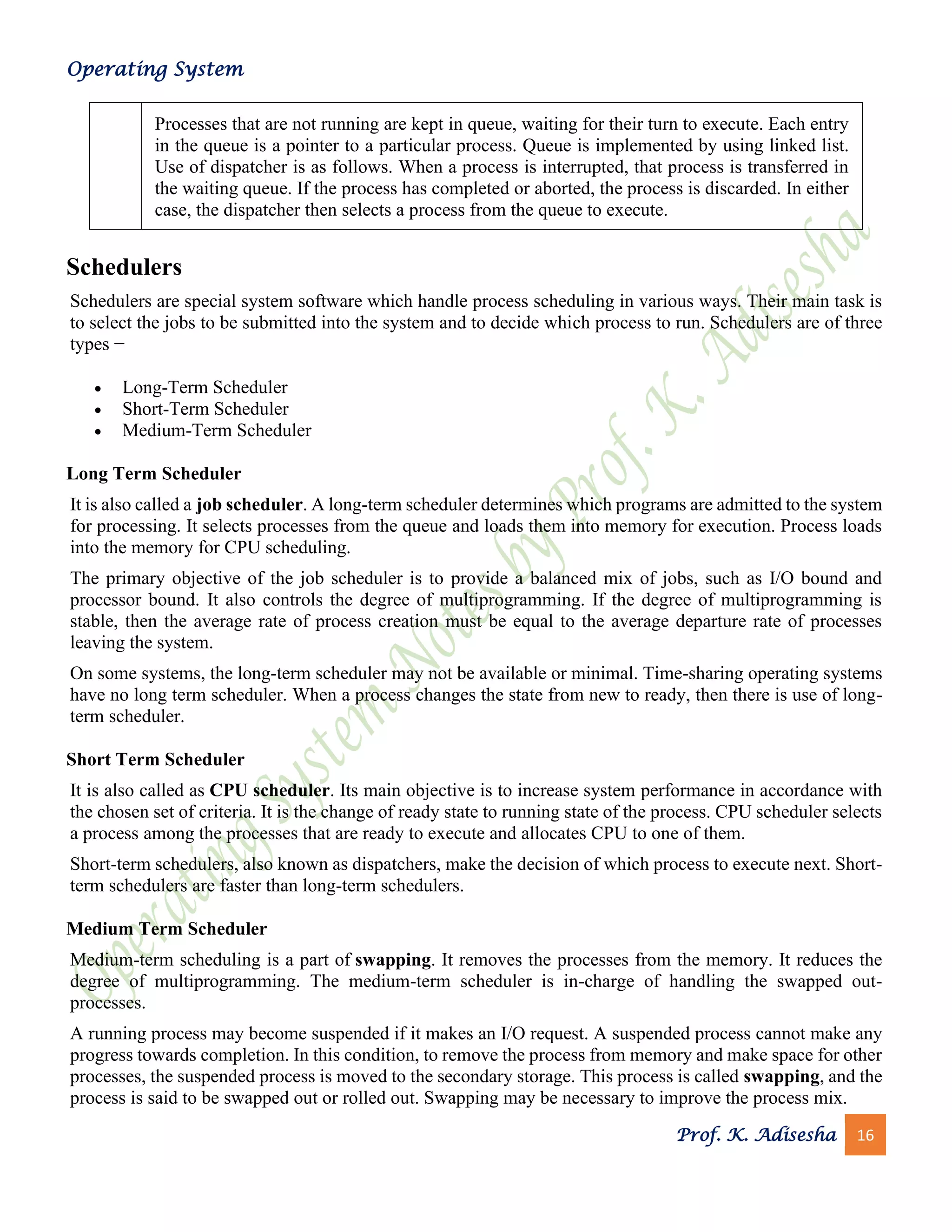 Operating System
Prof. K. Adisesha 16
Processes that are not running are kept in queue, waiting for their turn to execute. Each entry
in the queue is a pointer to a particular process. Queue is implemented by using linked list.
Use of dispatcher is as follows. When a process is interrupted, that process is transferred in
the waiting queue. If the process has completed or aborted, the process is discarded. In either
case, the dispatcher then selects a process from the queue to execute.
Schedulers
Schedulers are special system software which handle process scheduling in various ways. Their main task is
to select the jobs to be submitted into the system and to decide which process to run. Schedulers are of three
types −
• Long-Term Scheduler
• Short-Term Scheduler
• Medium-Term Scheduler
Long Term Scheduler
It is also called a job scheduler. A long-term scheduler determines which programs are admitted to the system
for processing. It selects processes from the queue and loads them into memory for execution. Process loads
into the memory for CPU scheduling.
The primary objective of the job scheduler is to provide a balanced mix of jobs, such as I/O bound and
processor bound. It also controls the degree of multiprogramming. If the degree of multiprogramming is
stable, then the average rate of process creation must be equal to the average departure rate of processes
leaving the system.
On some systems, the long-term scheduler may not be available or minimal. Time-sharing operating systems
have no long term scheduler. When a process changes the state from new to ready, then there is use of long-
term scheduler.
Short Term Scheduler
It is also called as CPU scheduler. Its main objective is to increase system performance in accordance with
the chosen set of criteria. It is the change of ready state to running state of the process. CPU scheduler selects
a process among the processes that are ready to execute and allocates CPU to one of them.
Short-term schedulers, also known as dispatchers, make the decision of which process to execute next. Short-
term schedulers are faster than long-term schedulers.
Medium Term Scheduler
Medium-term scheduling is a part of swapping. It removes the processes from the memory. It reduces the
degree of multiprogramming. The medium-term scheduler is in-charge of handling the swapped out-
processes.
A running process may become suspended if it makes an I/O request. A suspended process cannot make any
progress towards completion. In this condition, to remove the process from memory and make space for other
processes, the suspended process is moved to the secondary storage. This process is called swapping, and the
process is said to be swapped out or rolled out. Swapping may be necessary to improve the process mix.
 