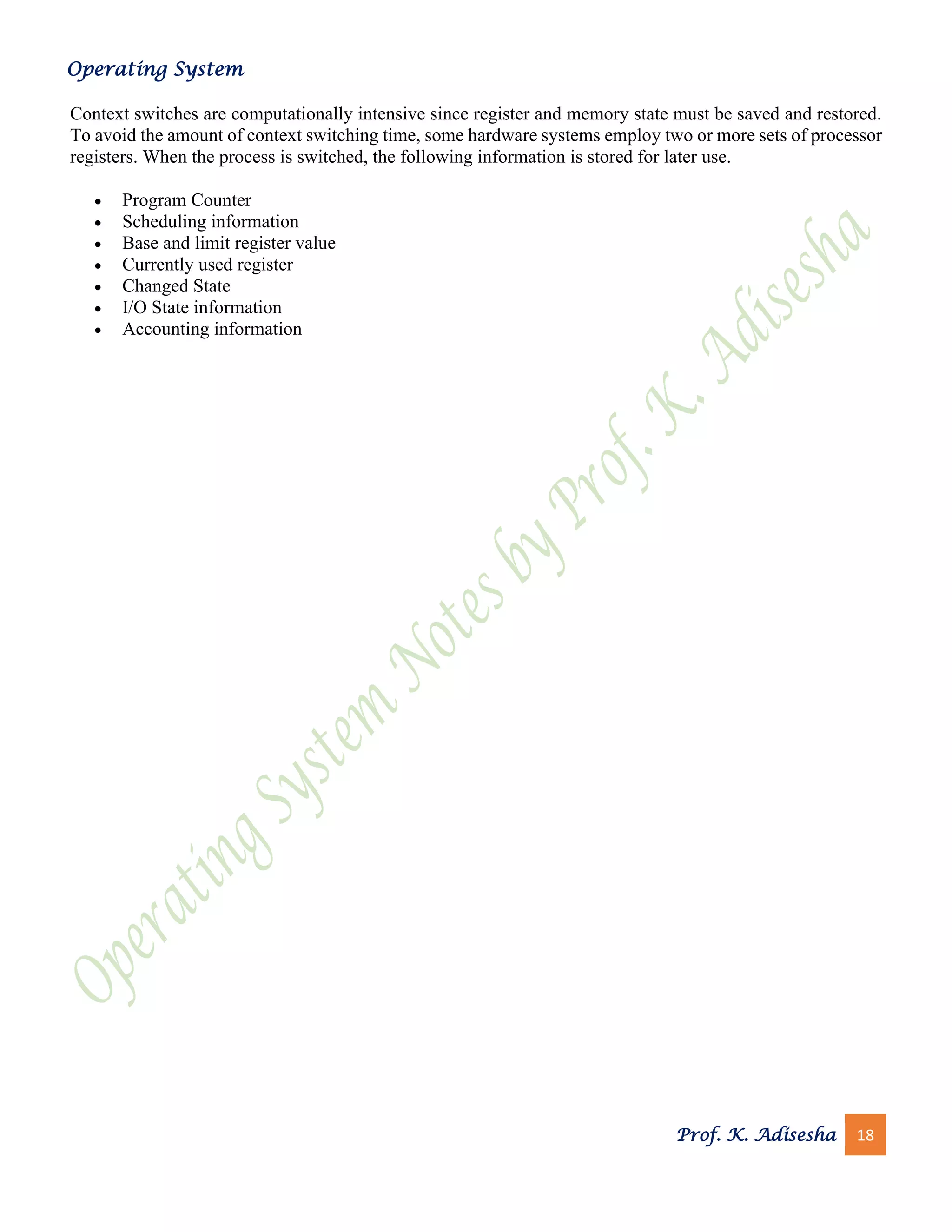 Operating System
Prof. K. Adisesha 18
Context switches are computationally intensive since register and memory state must be saved and restored.
To avoid the amount of context switching time, some hardware systems employ two or more sets of processor
registers. When the process is switched, the following information is stored for later use.
• Program Counter
• Scheduling information
• Base and limit register value
• Currently used register
• Changed State
• I/O State information
• Accounting information
 
