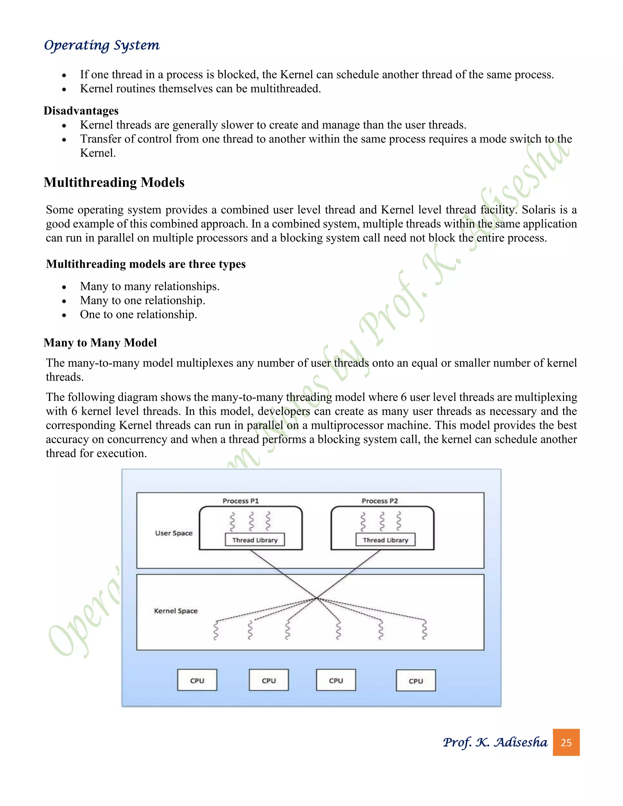 Operating System
Prof. K. Adisesha 25
• If one thread in a process is blocked, the Kernel can schedule another thread of the same process.
• Kernel routines themselves can be multithreaded.
Disadvantages
• Kernel threads are generally slower to create and manage than the user threads.
• Transfer of control from one thread to another within the same process requires a mode switch to the
Kernel.
Multithreading Models
Some operating system provides a combined user level thread and Kernel level thread facility. Solaris is a
good example of this combined approach. In a combined system, multiple threads within the same application
can run in parallel on multiple processors and a blocking system call need not block the entire process.
Multithreading models are three types
• Many to many relationships.
• Many to one relationship.
• One to one relationship.
Many to Many Model
The many-to-many model multiplexes any number of user threads onto an equal or smaller number of kernel
threads.
The following diagram shows the many-to-many threading model where 6 user level threads are multiplexing
with 6 kernel level threads. In this model, developers can create as many user threads as necessary and the
corresponding Kernel threads can run in parallel on a multiprocessor machine. This model provides the best
accuracy on concurrency and when a thread performs a blocking system call, the kernel can schedule another
thread for execution.
 