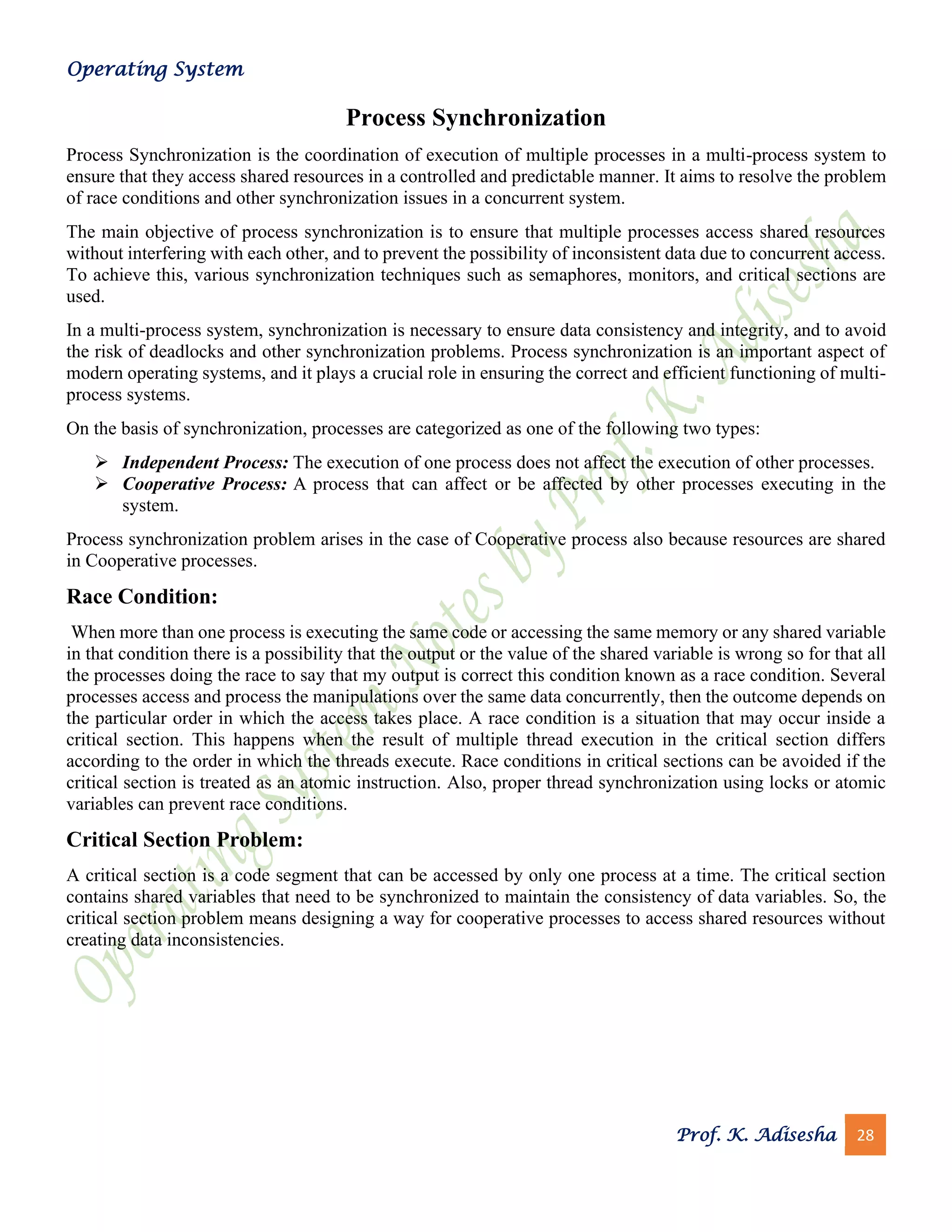 Operating System
Prof. K. Adisesha 28
Process Synchronization
Process Synchronization is the coordination of execution of multiple processes in a multi-process system to
ensure that they access shared resources in a controlled and predictable manner. It aims to resolve the problem
of race conditions and other synchronization issues in a concurrent system.
The main objective of process synchronization is to ensure that multiple processes access shared resources
without interfering with each other, and to prevent the possibility of inconsistent data due to concurrent access.
To achieve this, various synchronization techniques such as semaphores, monitors, and critical sections are
used.
In a multi-process system, synchronization is necessary to ensure data consistency and integrity, and to avoid
the risk of deadlocks and other synchronization problems. Process synchronization is an important aspect of
modern operating systems, and it plays a crucial role in ensuring the correct and efficient functioning of multi-
process systems.
On the basis of synchronization, processes are categorized as one of the following two types:
➢ Independent Process: The execution of one process does not affect the execution of other processes.
➢ Cooperative Process: A process that can affect or be affected by other processes executing in the
system.
Process synchronization problem arises in the case of Cooperative process also because resources are shared
in Cooperative processes.
Race Condition:
When more than one process is executing the same code or accessing the same memory or any shared variable
in that condition there is a possibility that the output or the value of the shared variable is wrong so for that all
the processes doing the race to say that my output is correct this condition known as a race condition. Several
processes access and process the manipulations over the same data concurrently, then the outcome depends on
the particular order in which the access takes place. A race condition is a situation that may occur inside a
critical section. This happens when the result of multiple thread execution in the critical section differs
according to the order in which the threads execute. Race conditions in critical sections can be avoided if the
critical section is treated as an atomic instruction. Also, proper thread synchronization using locks or atomic
variables can prevent race conditions.
Critical Section Problem:
A critical section is a code segment that can be accessed by only one process at a time. The critical section
contains shared variables that need to be synchronized to maintain the consistency of data variables. So, the
critical section problem means designing a way for cooperative processes to access shared resources without
creating data inconsistencies.
 
