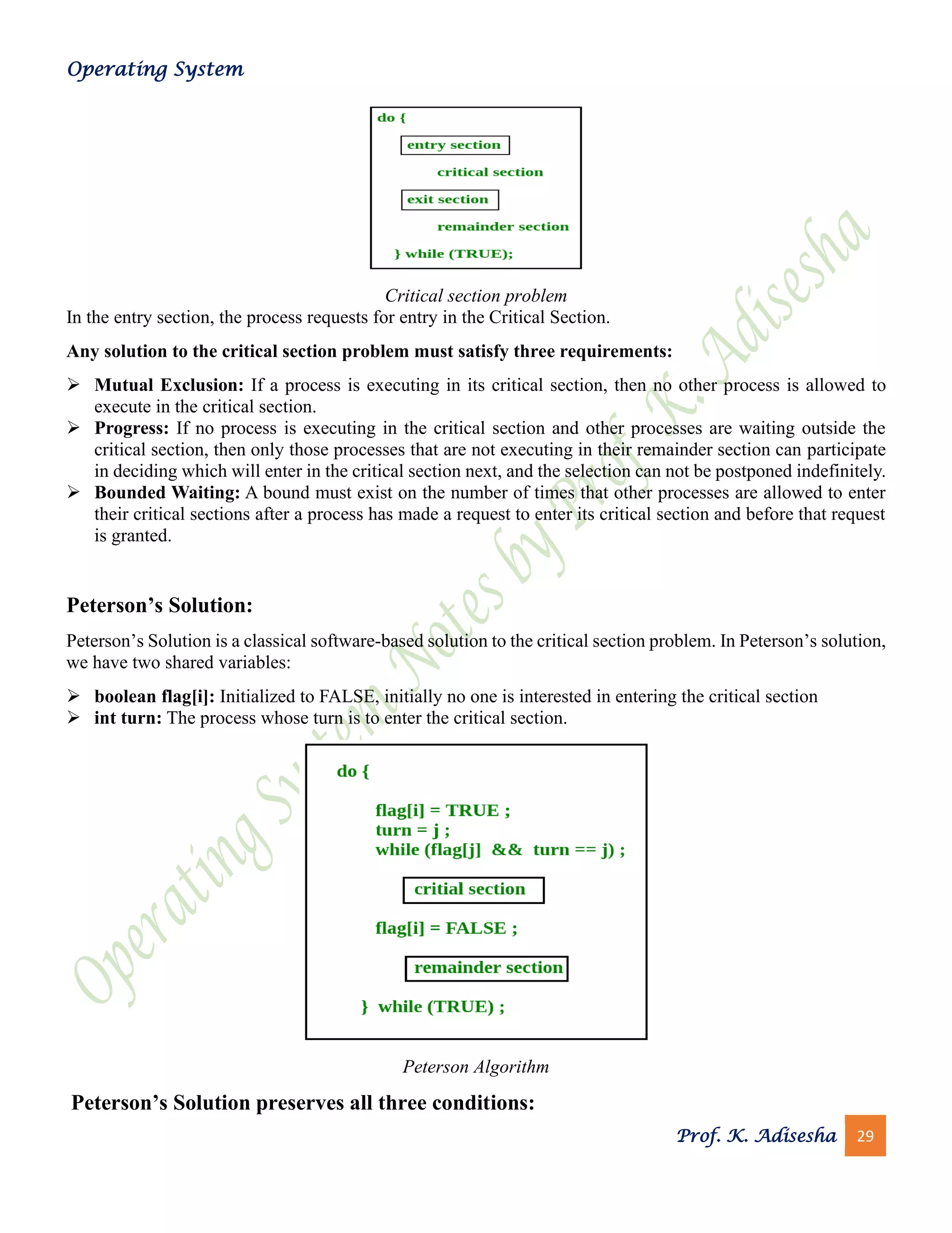 Operating System
Prof. K. Adisesha 29
Critical section problem
In the entry section, the process requests for entry in the Critical Section.
Any solution to the critical section problem must satisfy three requirements:
➢ Mutual Exclusion: If a process is executing in its critical section, then no other process is allowed to
execute in the critical section.
➢ Progress: If no process is executing in the critical section and other processes are waiting outside the
critical section, then only those processes that are not executing in their remainder section can participate
in deciding which will enter in the critical section next, and the selection can not be postponed indefinitely.
➢ Bounded Waiting: A bound must exist on the number of times that other processes are allowed to enter
their critical sections after a process has made a request to enter its critical section and before that request
is granted.
Peterson’s Solution:
Peterson’s Solution is a classical software-based solution to the critical section problem. In Peterson’s solution,
we have two shared variables:
➢ boolean flag[i]: Initialized to FALSE, initially no one is interested in entering the critical section
➢ int turn: The process whose turn is to enter the critical section.
Peterson Algorithm
Peterson’s Solution preserves all three conditions:
 