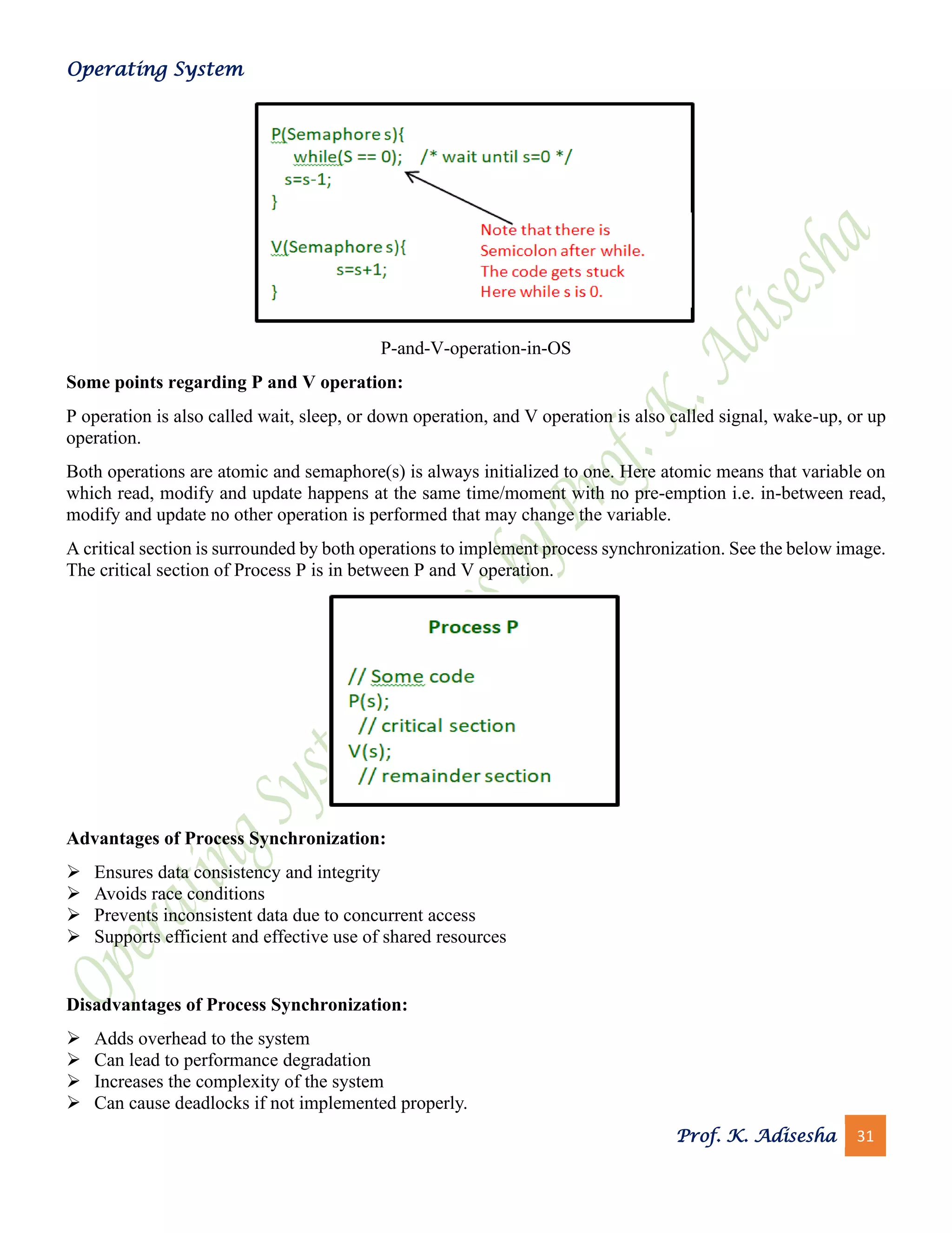 Operating System
Prof. K. Adisesha 31
P-and-V-operation-in-OS
Some points regarding P and V operation:
P operation is also called wait, sleep, or down operation, and V operation is also called signal, wake-up, or up
operation.
Both operations are atomic and semaphore(s) is always initialized to one. Here atomic means that variable on
which read, modify and update happens at the same time/moment with no pre-emption i.e. in-between read,
modify and update no other operation is performed that may change the variable.
A critical section is surrounded by both operations to implement process synchronization. See the below image.
The critical section of Process P is in between P and V operation.
Advantages of Process Synchronization:
➢ Ensures data consistency and integrity
➢ Avoids race conditions
➢ Prevents inconsistent data due to concurrent access
➢ Supports efficient and effective use of shared resources
Disadvantages of Process Synchronization:
➢ Adds overhead to the system
➢ Can lead to performance degradation
➢ Increases the complexity of the system
➢ Can cause deadlocks if not implemented properly.
 