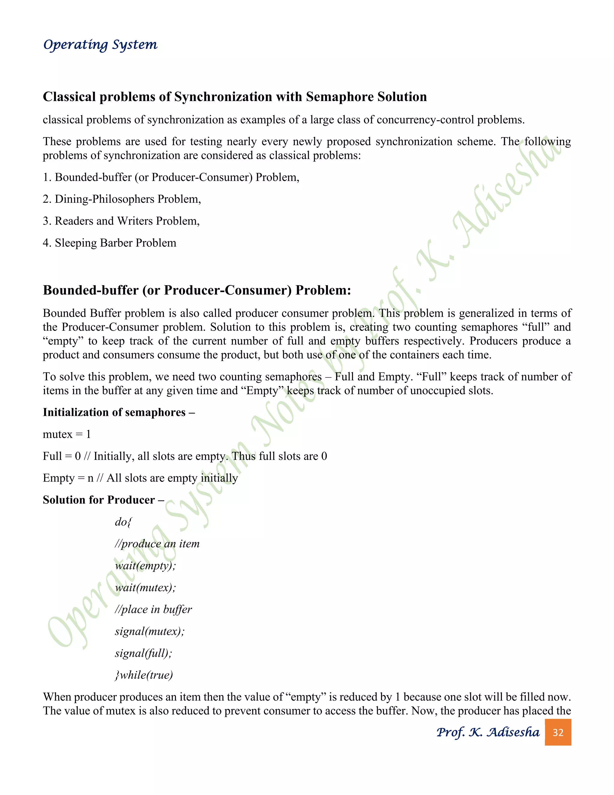 Operating System
Prof. K. Adisesha 32
Classical problems of Synchronization with Semaphore Solution
classical problems of synchronization as examples of a large class of concurrency-control problems.
These problems are used for testing nearly every newly proposed synchronization scheme. The following
problems of synchronization are considered as classical problems:
1. Bounded-buffer (or Producer-Consumer) Problem,
2. Dining-Philosophers Problem,
3. Readers and Writers Problem,
4. Sleeping Barber Problem
Bounded-buffer (or Producer-Consumer) Problem:
Bounded Buffer problem is also called producer consumer problem. This problem is generalized in terms of
the Producer-Consumer problem. Solution to this problem is, creating two counting semaphores “full” and
“empty” to keep track of the current number of full and empty buffers respectively. Producers produce a
product and consumers consume the product, but both use of one of the containers each time.
To solve this problem, we need two counting semaphores – Full and Empty. “Full” keeps track of number of
items in the buffer at any given time and “Empty” keeps track of number of unoccupied slots.
Initialization of semaphores –
mutex = 1
Full = 0 // Initially, all slots are empty. Thus full slots are 0
Empty = n // All slots are empty initially
Solution for Producer –
do{
//produce an item
wait(empty);
wait(mutex);
//place in buffer
signal(mutex);
signal(full);
}while(true)
When producer produces an item then the value of “empty” is reduced by 1 because one slot will be filled now.
The value of mutex is also reduced to prevent consumer to access the buffer. Now, the producer has placed the
 