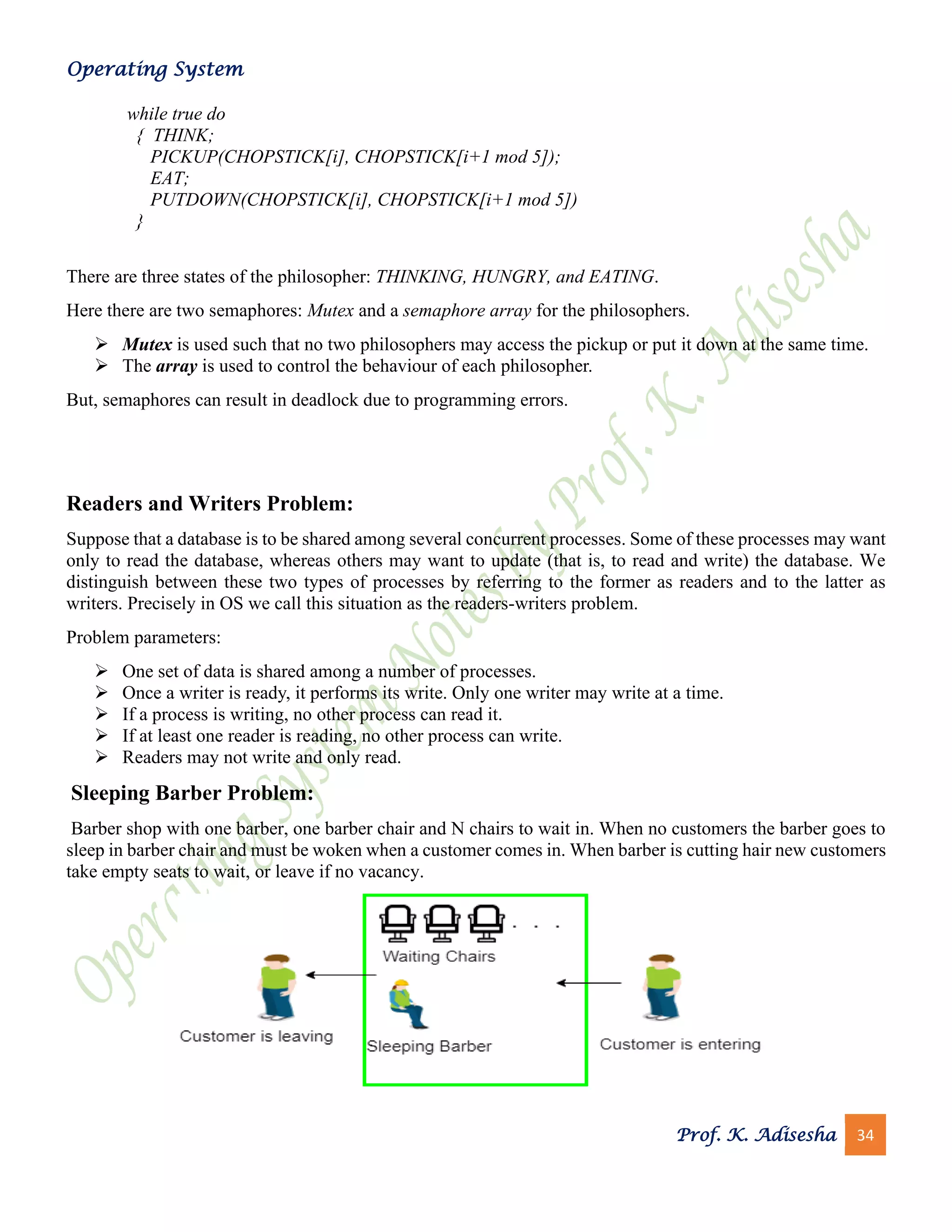 Operating System
Prof. K. Adisesha 34
while true do
{ THINK;
PICKUP(CHOPSTICK[i], CHOPSTICK[i+1 mod 5]);
EAT;
PUTDOWN(CHOPSTICK[i], CHOPSTICK[i+1 mod 5])
}
There are three states of the philosopher: THINKING, HUNGRY, and EATING.
Here there are two semaphores: Mutex and a semaphore array for the philosophers.
➢ Mutex is used such that no two philosophers may access the pickup or put it down at the same time.
➢ The array is used to control the behaviour of each philosopher.
But, semaphores can result in deadlock due to programming errors.
Readers and Writers Problem:
Suppose that a database is to be shared among several concurrent processes. Some of these processes may want
only to read the database, whereas others may want to update (that is, to read and write) the database. We
distinguish between these two types of processes by referring to the former as readers and to the latter as
writers. Precisely in OS we call this situation as the readers-writers problem.
Problem parameters:
➢ One set of data is shared among a number of processes.
➢ Once a writer is ready, it performs its write. Only one writer may write at a time.
➢ If a process is writing, no other process can read it.
➢ If at least one reader is reading, no other process can write.
➢ Readers may not write and only read.
Sleeping Barber Problem:
Barber shop with one barber, one barber chair and N chairs to wait in. When no customers the barber goes to
sleep in barber chair and must be woken when a customer comes in. When barber is cutting hair new customers
take empty seats to wait, or leave if no vacancy.
 