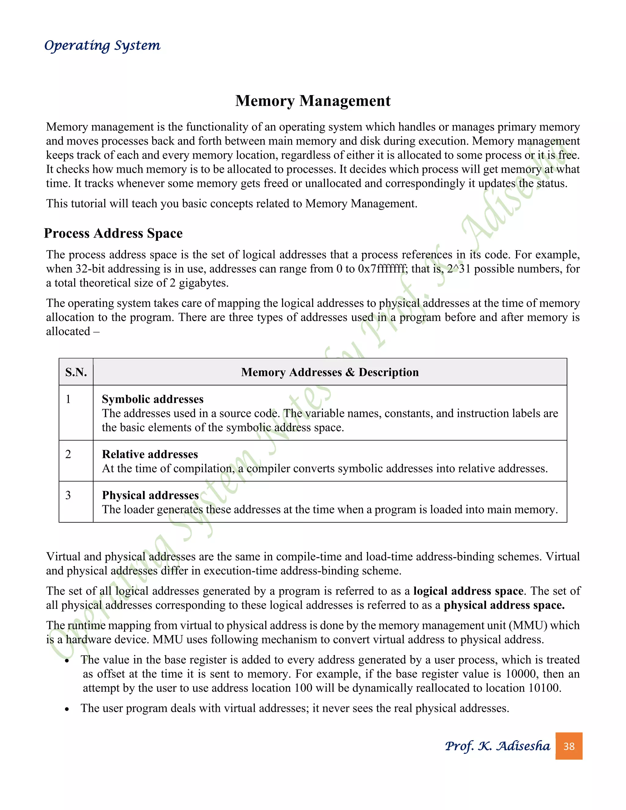 Operating System
Prof. K. Adisesha 38
Memory Management
Memory management is the functionality of an operating system which handles or manages primary memory
and moves processes back and forth between main memory and disk during execution. Memory management
keeps track of each and every memory location, regardless of either it is allocated to some process or it is free.
It checks how much memory is to be allocated to processes. It decides which process will get memory at what
time. It tracks whenever some memory gets freed or unallocated and correspondingly it updates the status.
This tutorial will teach you basic concepts related to Memory Management.
Process Address Space
The process address space is the set of logical addresses that a process references in its code. For example,
when 32-bit addressing is in use, addresses can range from 0 to 0x7fffffff; that is, 2^31 possible numbers, for
a total theoretical size of 2 gigabytes.
The operating system takes care of mapping the logical addresses to physical addresses at the time of memory
allocation to the program. There are three types of addresses used in a program before and after memory is
allocated –
S.N. Memory Addresses & Description
1 Symbolic addresses
The addresses used in a source code. The variable names, constants, and instruction labels are
the basic elements of the symbolic address space.
2 Relative addresses
At the time of compilation, a compiler converts symbolic addresses into relative addresses.
3 Physical addresses
The loader generates these addresses at the time when a program is loaded into main memory.
Virtual and physical addresses are the same in compile-time and load-time address-binding schemes. Virtual
and physical addresses differ in execution-time address-binding scheme.
The set of all logical addresses generated by a program is referred to as a logical address space. The set of
all physical addresses corresponding to these logical addresses is referred to as a physical address space.
The runtime mapping from virtual to physical address is done by the memory management unit (MMU) which
is a hardware device. MMU uses following mechanism to convert virtual address to physical address.
• The value in the base register is added to every address generated by a user process, which is treated
as offset at the time it is sent to memory. For example, if the base register value is 10000, then an
attempt by the user to use address location 100 will be dynamically reallocated to location 10100.
• The user program deals with virtual addresses; it never sees the real physical addresses.
 