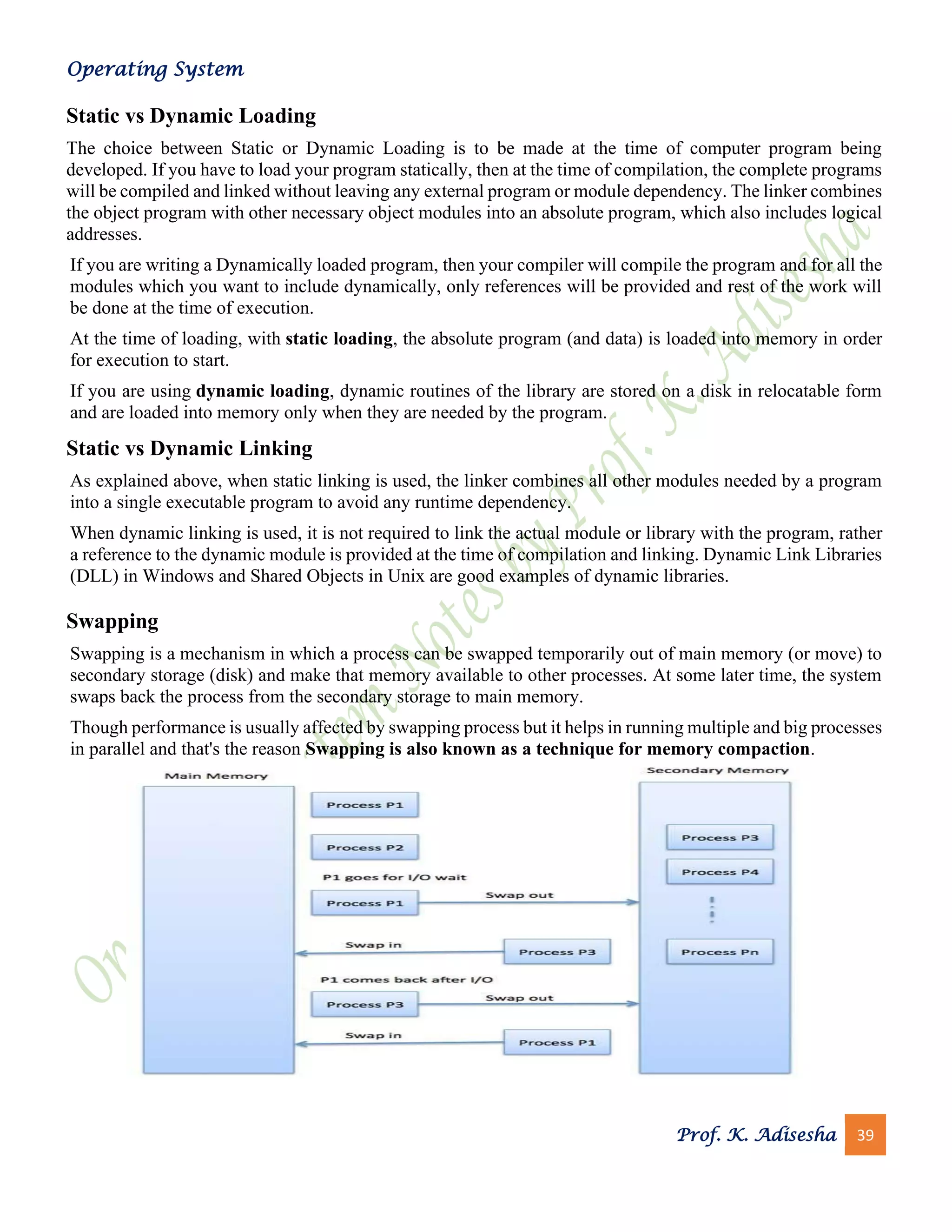Operating System
Prof. K. Adisesha 39
Static vs Dynamic Loading
The choice between Static or Dynamic Loading is to be made at the time of computer program being
developed. If you have to load your program statically, then at the time of compilation, the complete programs
will be compiled and linked without leaving any external program or module dependency. The linker combines
the object program with other necessary object modules into an absolute program, which also includes logical
addresses.
If you are writing a Dynamically loaded program, then your compiler will compile the program and for all the
modules which you want to include dynamically, only references will be provided and rest of the work will
be done at the time of execution.
At the time of loading, with static loading, the absolute program (and data) is loaded into memory in order
for execution to start.
If you are using dynamic loading, dynamic routines of the library are stored on a disk in relocatable form
and are loaded into memory only when they are needed by the program.
Static vs Dynamic Linking
As explained above, when static linking is used, the linker combines all other modules needed by a program
into a single executable program to avoid any runtime dependency.
When dynamic linking is used, it is not required to link the actual module or library with the program, rather
a reference to the dynamic module is provided at the time of compilation and linking. Dynamic Link Libraries
(DLL) in Windows and Shared Objects in Unix are good examples of dynamic libraries.
Swapping
Swapping is a mechanism in which a process can be swapped temporarily out of main memory (or move) to
secondary storage (disk) and make that memory available to other processes. At some later time, the system
swaps back the process from the secondary storage to main memory.
Though performance is usually affected by swapping process but it helps in running multiple and big processes
in parallel and that's the reason Swapping is also known as a technique for memory compaction.
 