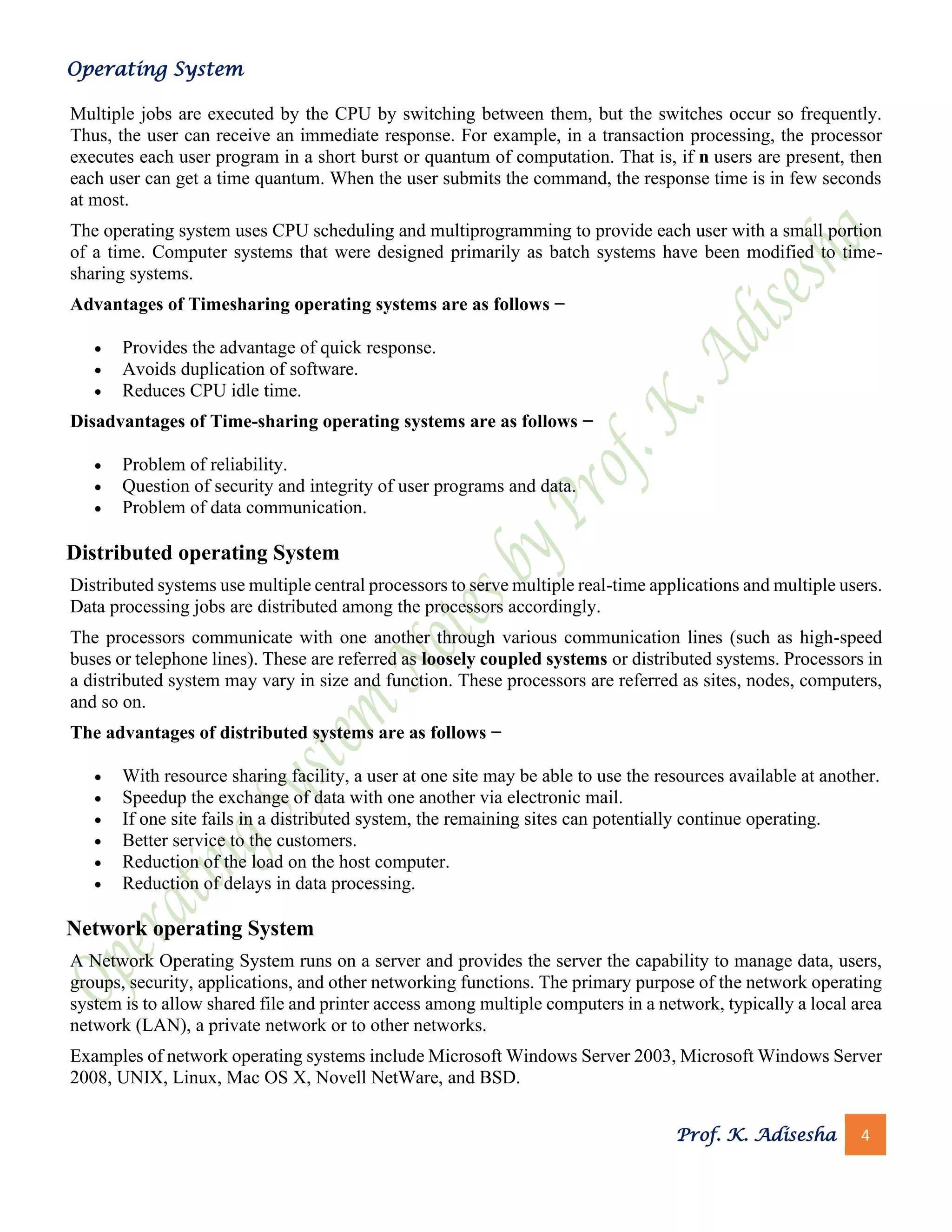 Operating System
Prof. K. Adisesha 4
Multiple jobs are executed by the CPU by switching between them, but the switches occur so frequently.
Thus, the user can receive an immediate response. For example, in a transaction processing, the processor
executes each user program in a short burst or quantum of computation. That is, if n users are present, then
each user can get a time quantum. When the user submits the command, the response time is in few seconds
at most.
The operating system uses CPU scheduling and multiprogramming to provide each user with a small portion
of a time. Computer systems that were designed primarily as batch systems have been modified to time-
sharing systems.
Advantages of Timesharing operating systems are as follows −
• Provides the advantage of quick response.
• Avoids duplication of software.
• Reduces CPU idle time.
Disadvantages of Time-sharing operating systems are as follows −
• Problem of reliability.
• Question of security and integrity of user programs and data.
• Problem of data communication.
Distributed operating System
Distributed systems use multiple central processors to serve multiple real-time applications and multiple users.
Data processing jobs are distributed among the processors accordingly.
The processors communicate with one another through various communication lines (such as high-speed
buses or telephone lines). These are referred as loosely coupled systems or distributed systems. Processors in
a distributed system may vary in size and function. These processors are referred as sites, nodes, computers,
and so on.
The advantages of distributed systems are as follows −
• With resource sharing facility, a user at one site may be able to use the resources available at another.
• Speedup the exchange of data with one another via electronic mail.
• If one site fails in a distributed system, the remaining sites can potentially continue operating.
• Better service to the customers.
• Reduction of the load on the host computer.
• Reduction of delays in data processing.
Network operating System
A Network Operating System runs on a server and provides the server the capability to manage data, users,
groups, security, applications, and other networking functions. The primary purpose of the network operating
system is to allow shared file and printer access among multiple computers in a network, typically a local area
network (LAN), a private network or to other networks.
Examples of network operating systems include Microsoft Windows Server 2003, Microsoft Windows Server
2008, UNIX, Linux, Mac OS X, Novell NetWare, and BSD.
 