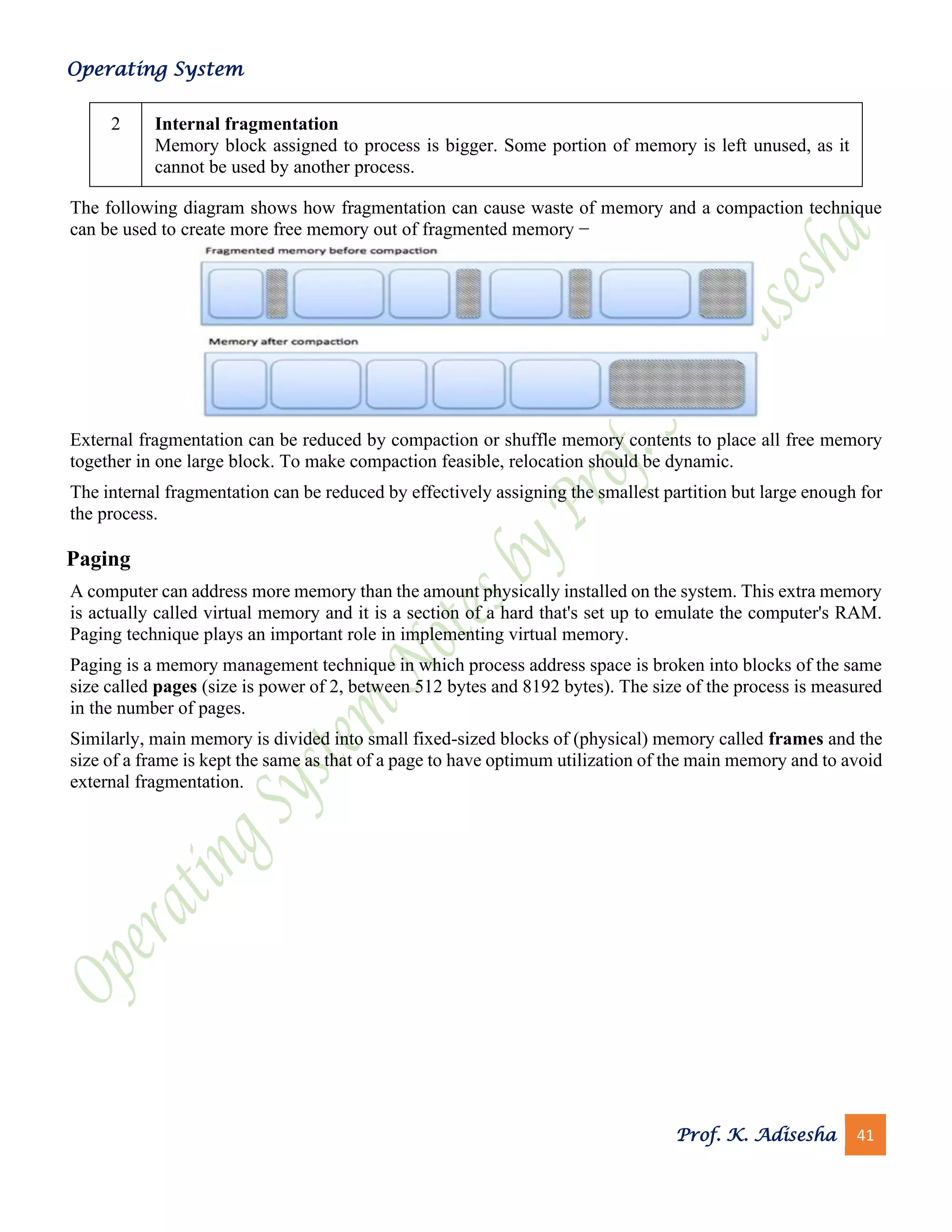 Operating System
Prof. K. Adisesha 41
2 Internal fragmentation
Memory block assigned to process is bigger. Some portion of memory is left unused, as it
cannot be used by another process.
The following diagram shows how fragmentation can cause waste of memory and a compaction technique
can be used to create more free memory out of fragmented memory −
External fragmentation can be reduced by compaction or shuffle memory contents to place all free memory
together in one large block. To make compaction feasible, relocation should be dynamic.
The internal fragmentation can be reduced by effectively assigning the smallest partition but large enough for
the process.
Paging
A computer can address more memory than the amount physically installed on the system. This extra memory
is actually called virtual memory and it is a section of a hard that's set up to emulate the computer's RAM.
Paging technique plays an important role in implementing virtual memory.
Paging is a memory management technique in which process address space is broken into blocks of the same
size called pages (size is power of 2, between 512 bytes and 8192 bytes). The size of the process is measured
in the number of pages.
Similarly, main memory is divided into small fixed-sized blocks of (physical) memory called frames and the
size of a frame is kept the same as that of a page to have optimum utilization of the main memory and to avoid
external fragmentation.
 