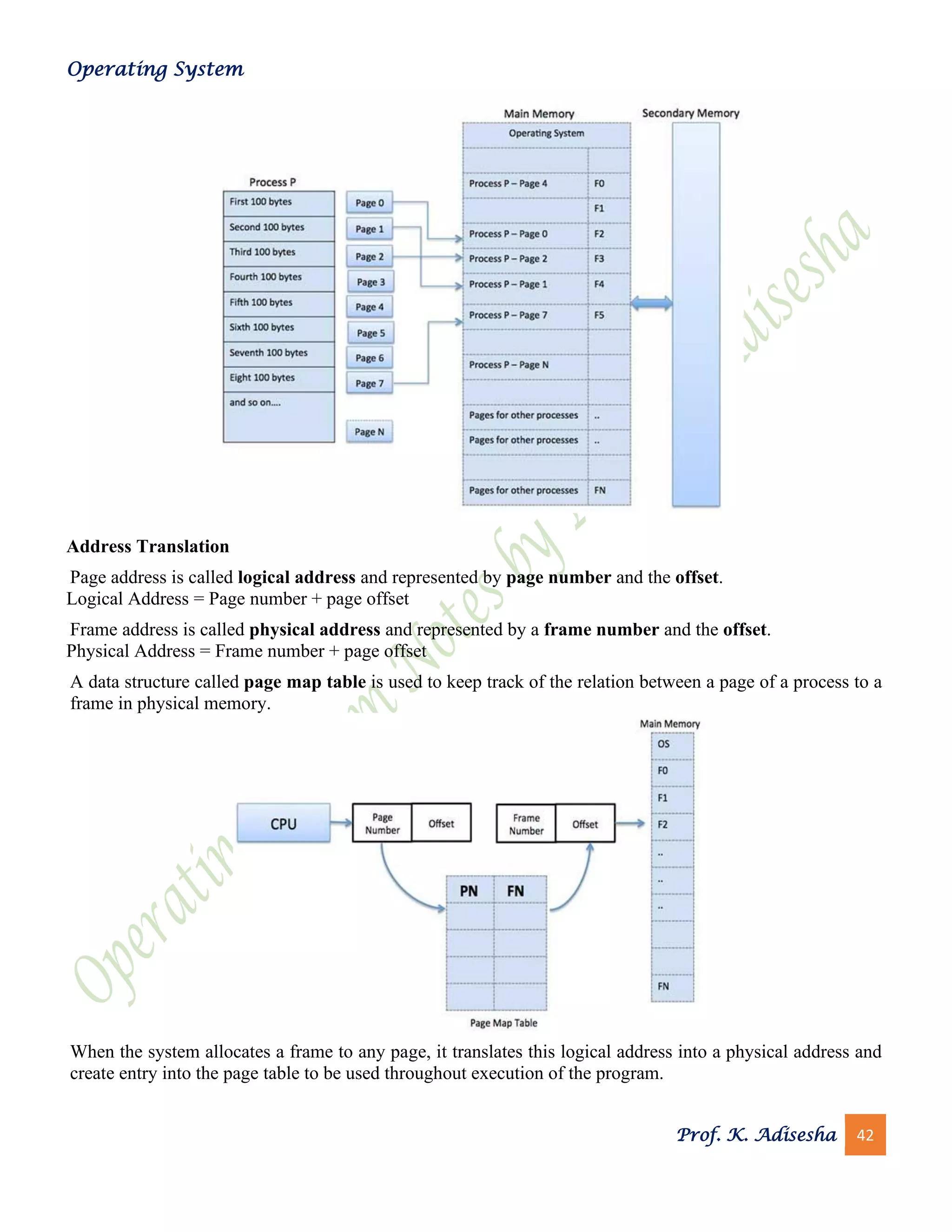 Operating System
Prof. K. Adisesha 42
Address Translation
Page address is called logical address and represented by page number and the offset.
Logical Address = Page number + page offset
Frame address is called physical address and represented by a frame number and the offset.
Physical Address = Frame number + page offset
A data structure called page map table is used to keep track of the relation between a page of a process to a
frame in physical memory.
When the system allocates a frame to any page, it translates this logical address into a physical address and
create entry into the page table to be used throughout execution of the program.
 