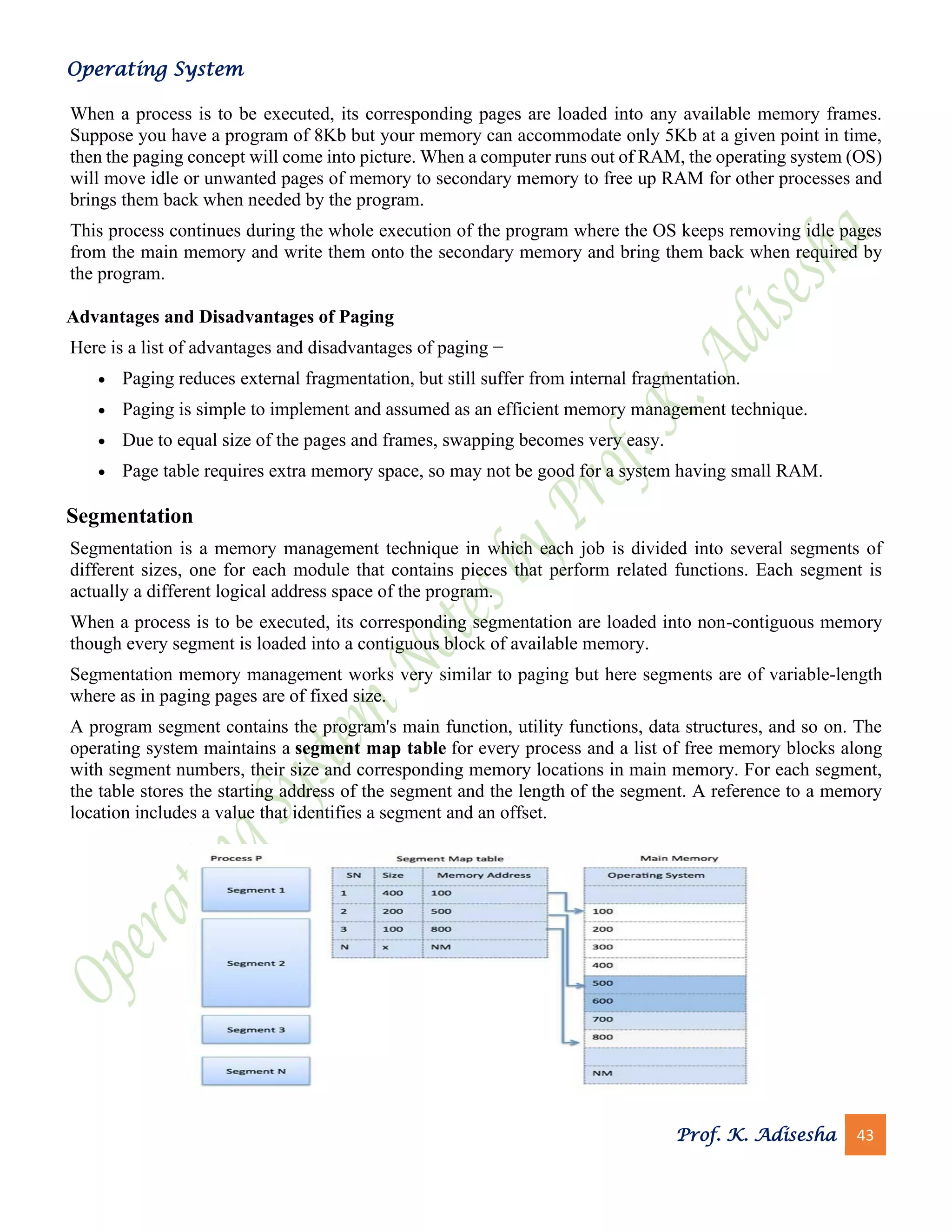 Operating System
Prof. K. Adisesha 43
When a process is to be executed, its corresponding pages are loaded into any available memory frames.
Suppose you have a program of 8Kb but your memory can accommodate only 5Kb at a given point in time,
then the paging concept will come into picture. When a computer runs out of RAM, the operating system (OS)
will move idle or unwanted pages of memory to secondary memory to free up RAM for other processes and
brings them back when needed by the program.
This process continues during the whole execution of the program where the OS keeps removing idle pages
from the main memory and write them onto the secondary memory and bring them back when required by
the program.
Advantages and Disadvantages of Paging
Here is a list of advantages and disadvantages of paging −
• Paging reduces external fragmentation, but still suffer from internal fragmentation.
• Paging is simple to implement and assumed as an efficient memory management technique.
• Due to equal size of the pages and frames, swapping becomes very easy.
• Page table requires extra memory space, so may not be good for a system having small RAM.
Segmentation
Segmentation is a memory management technique in which each job is divided into several segments of
different sizes, one for each module that contains pieces that perform related functions. Each segment is
actually a different logical address space of the program.
When a process is to be executed, its corresponding segmentation are loaded into non-contiguous memory
though every segment is loaded into a contiguous block of available memory.
Segmentation memory management works very similar to paging but here segments are of variable-length
where as in paging pages are of fixed size.
A program segment contains the program's main function, utility functions, data structures, and so on. The
operating system maintains a segment map table for every process and a list of free memory blocks along
with segment numbers, their size and corresponding memory locations in main memory. For each segment,
the table stores the starting address of the segment and the length of the segment. A reference to a memory
location includes a value that identifies a segment and an offset.
 