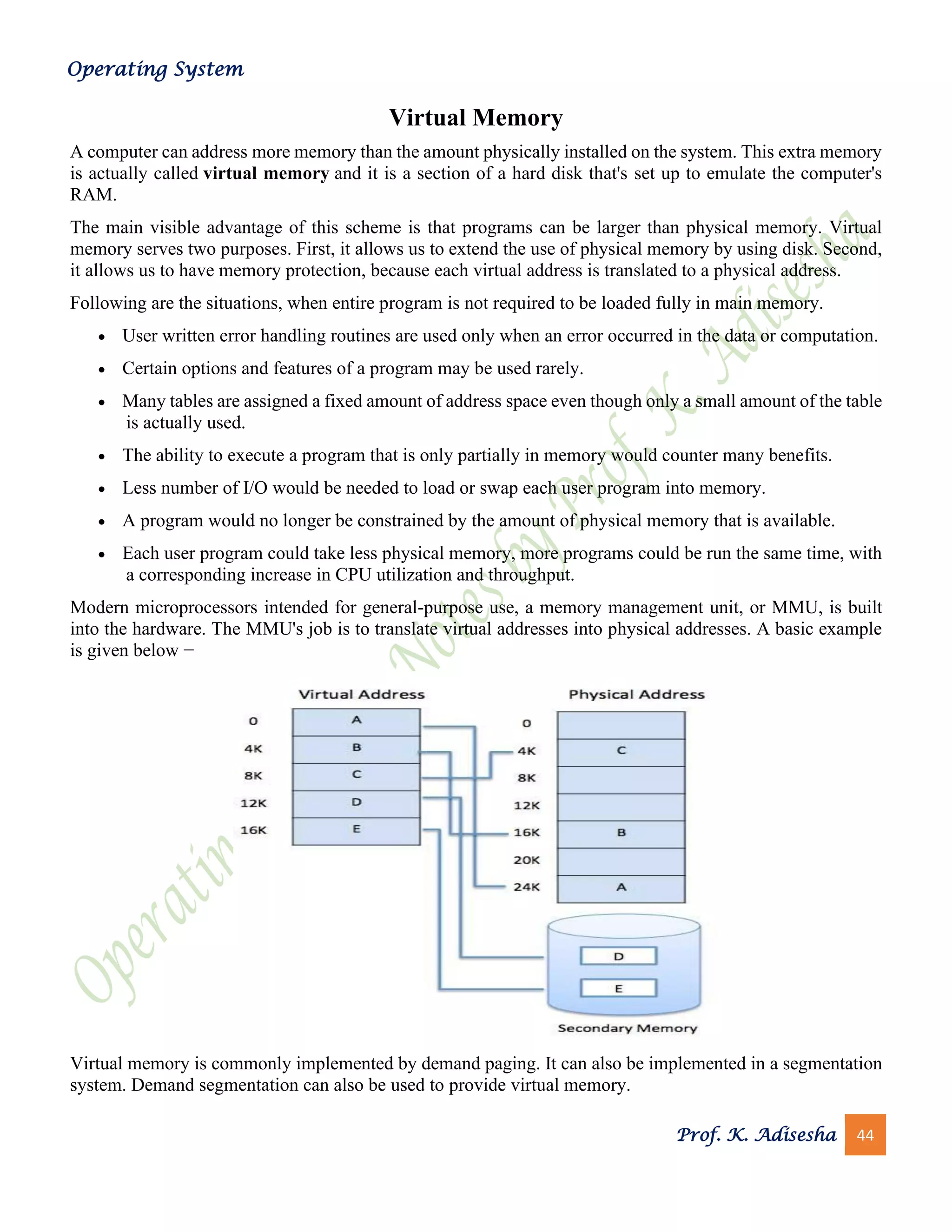 Operating System
Prof. K. Adisesha 44
Virtual Memory
A computer can address more memory than the amount physically installed on the system. This extra memory
is actually called virtual memory and it is a section of a hard disk that's set up to emulate the computer's
RAM.
The main visible advantage of this scheme is that programs can be larger than physical memory. Virtual
memory serves two purposes. First, it allows us to extend the use of physical memory by using disk. Second,
it allows us to have memory protection, because each virtual address is translated to a physical address.
Following are the situations, when entire program is not required to be loaded fully in main memory.
• User written error handling routines are used only when an error occurred in the data or computation.
• Certain options and features of a program may be used rarely.
• Many tables are assigned a fixed amount of address space even though only a small amount of the table
is actually used.
• The ability to execute a program that is only partially in memory would counter many benefits.
• Less number of I/O would be needed to load or swap each user program into memory.
• A program would no longer be constrained by the amount of physical memory that is available.
• Each user program could take less physical memory, more programs could be run the same time, with
a corresponding increase in CPU utilization and throughput.
Modern microprocessors intended for general-purpose use, a memory management unit, or MMU, is built
into the hardware. The MMU's job is to translate virtual addresses into physical addresses. A basic example
is given below −
Virtual memory is commonly implemented by demand paging. It can also be implemented in a segmentation
system. Demand segmentation can also be used to provide virtual memory.
 