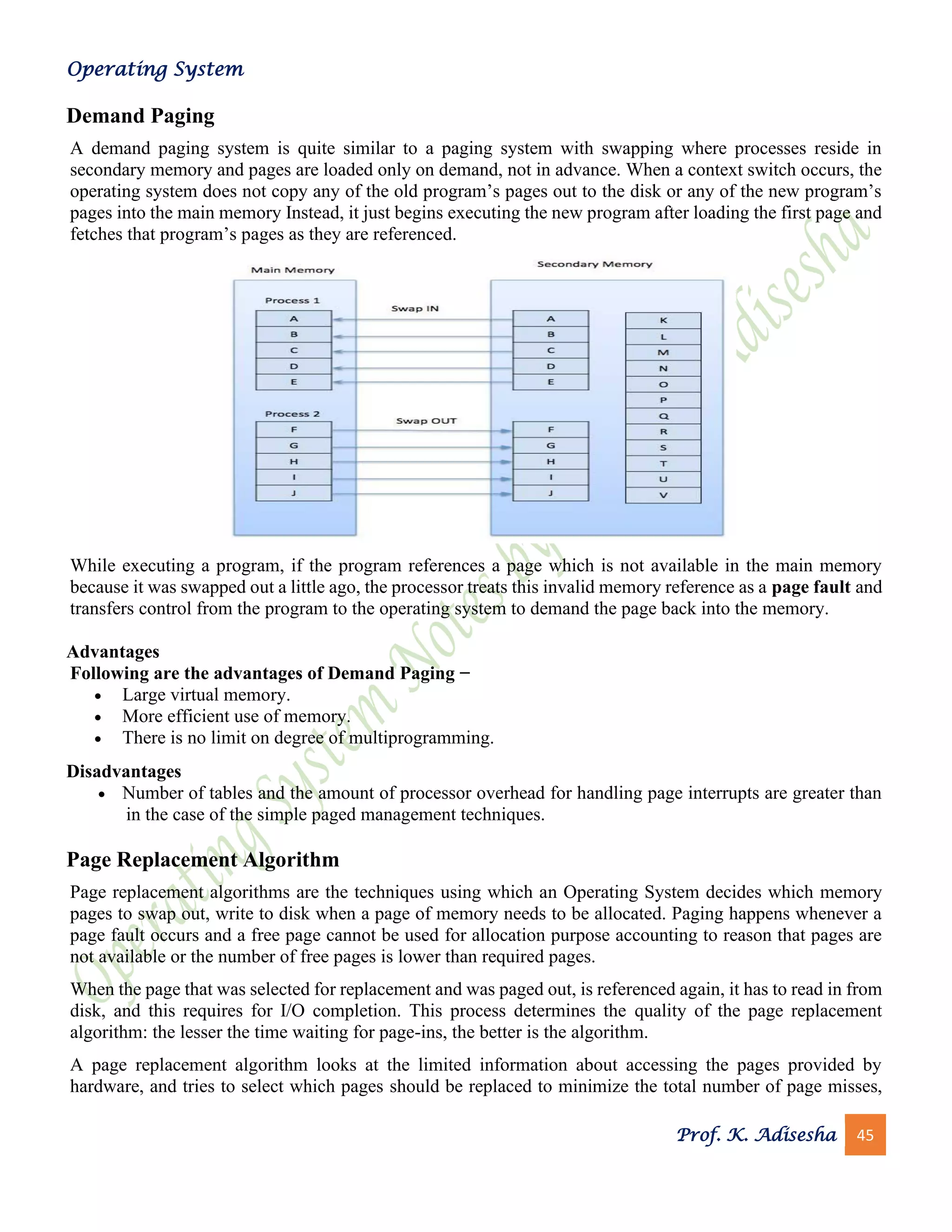 Operating System
Prof. K. Adisesha 45
Demand Paging
A demand paging system is quite similar to a paging system with swapping where processes reside in
secondary memory and pages are loaded only on demand, not in advance. When a context switch occurs, the
operating system does not copy any of the old program’s pages out to the disk or any of the new program’s
pages into the main memory Instead, it just begins executing the new program after loading the first page and
fetches that program’s pages as they are referenced.
While executing a program, if the program references a page which is not available in the main memory
because it was swapped out a little ago, the processor treats this invalid memory reference as a page fault and
transfers control from the program to the operating system to demand the page back into the memory.
Advantages
Following are the advantages of Demand Paging −
• Large virtual memory.
• More efficient use of memory.
• There is no limit on degree of multiprogramming.
Disadvantages
• Number of tables and the amount of processor overhead for handling page interrupts are greater than
in the case of the simple paged management techniques.
Page Replacement Algorithm
Page replacement algorithms are the techniques using which an Operating System decides which memory
pages to swap out, write to disk when a page of memory needs to be allocated. Paging happens whenever a
page fault occurs and a free page cannot be used for allocation purpose accounting to reason that pages are
not available or the number of free pages is lower than required pages.
When the page that was selected for replacement and was paged out, is referenced again, it has to read in from
disk, and this requires for I/O completion. This process determines the quality of the page replacement
algorithm: the lesser the time waiting for page-ins, the better is the algorithm.
A page replacement algorithm looks at the limited information about accessing the pages provided by
hardware, and tries to select which pages should be replaced to minimize the total number of page misses,
 