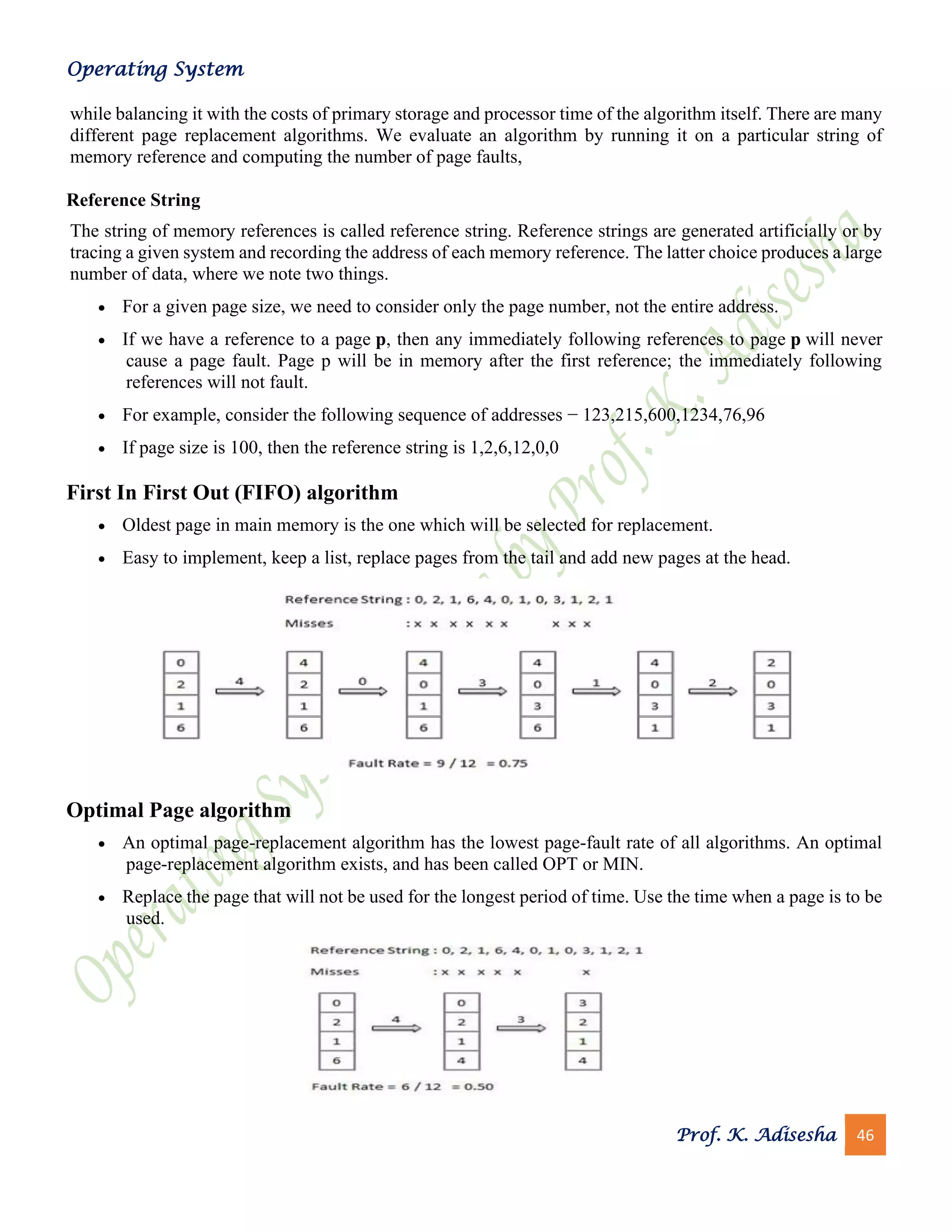 Operating System
Prof. K. Adisesha 46
while balancing it with the costs of primary storage and processor time of the algorithm itself. There are many
different page replacement algorithms. We evaluate an algorithm by running it on a particular string of
memory reference and computing the number of page faults,
Reference String
The string of memory references is called reference string. Reference strings are generated artificially or by
tracing a given system and recording the address of each memory reference. The latter choice produces a large
number of data, where we note two things.
• For a given page size, we need to consider only the page number, not the entire address.
• If we have a reference to a page p, then any immediately following references to page p will never
cause a page fault. Page p will be in memory after the first reference; the immediately following
references will not fault.
• For example, consider the following sequence of addresses − 123,215,600,1234,76,96
• If page size is 100, then the reference string is 1,2,6,12,0,0
First In First Out (FIFO) algorithm
• Oldest page in main memory is the one which will be selected for replacement.
• Easy to implement, keep a list, replace pages from the tail and add new pages at the head.
Optimal Page algorithm
• An optimal page-replacement algorithm has the lowest page-fault rate of all algorithms. An optimal
page-replacement algorithm exists, and has been called OPT or MIN.
• Replace the page that will not be used for the longest period of time. Use the time when a page is to be
used.
 