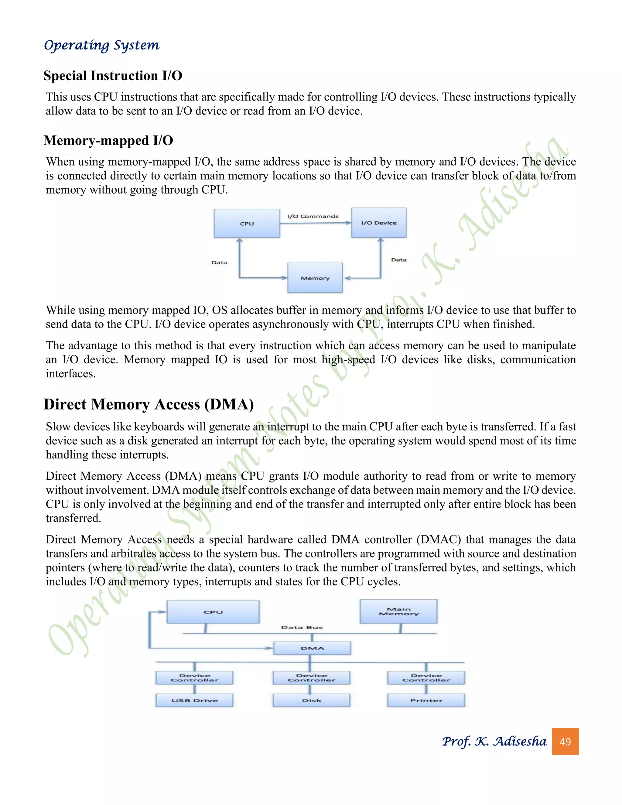 Operating System
Prof. K. Adisesha 49
Special Instruction I/O
This uses CPU instructions that are specifically made for controlling I/O devices. These instructions typically
allow data to be sent to an I/O device or read from an I/O device.
Memory-mapped I/O
When using memory-mapped I/O, the same address space is shared by memory and I/O devices. The device
is connected directly to certain main memory locations so that I/O device can transfer block of data to/from
memory without going through CPU.
While using memory mapped IO, OS allocates buffer in memory and informs I/O device to use that buffer to
send data to the CPU. I/O device operates asynchronously with CPU, interrupts CPU when finished.
The advantage to this method is that every instruction which can access memory can be used to manipulate
an I/O device. Memory mapped IO is used for most high-speed I/O devices like disks, communication
interfaces.
Direct Memory Access (DMA)
Slow devices like keyboards will generate an interrupt to the main CPU after each byte is transferred. If a fast
device such as a disk generated an interrupt for each byte, the operating system would spend most of its time
handling these interrupts.
Direct Memory Access (DMA) means CPU grants I/O module authority to read from or write to memory
without involvement. DMA module itself controls exchange of data between main memory and the I/O device.
CPU is only involved at the beginning and end of the transfer and interrupted only after entire block has been
transferred.
Direct Memory Access needs a special hardware called DMA controller (DMAC) that manages the data
transfers and arbitrates access to the system bus. The controllers are programmed with source and destination
pointers (where to read/write the data), counters to track the number of transferred bytes, and settings, which
includes I/O and memory types, interrupts and states for the CPU cycles.
 