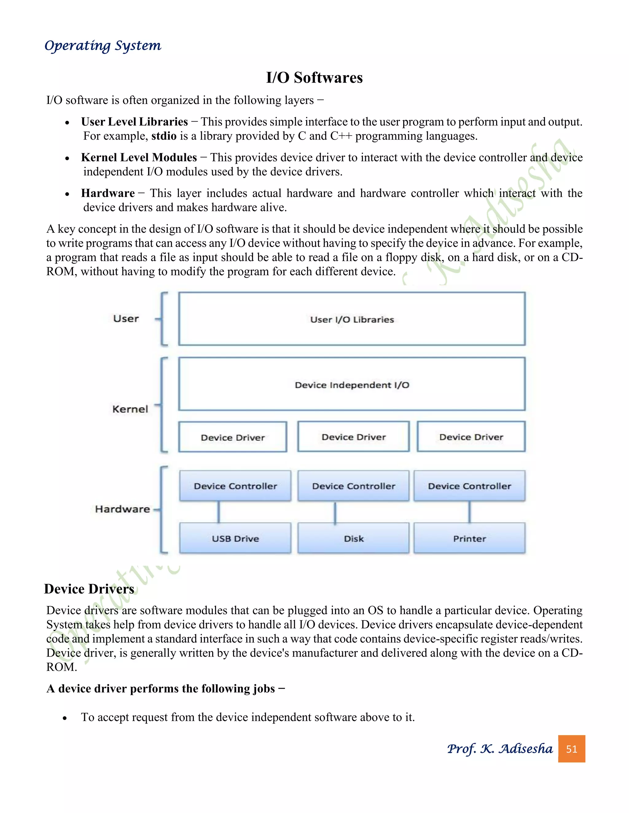 Operating System
Prof. K. Adisesha 51
I/O Softwares
I/O software is often organized in the following layers −
• User Level Libraries − This provides simple interface to the user program to perform input and output.
For example, stdio is a library provided by C and C++ programming languages.
• Kernel Level Modules − This provides device driver to interact with the device controller and device
independent I/O modules used by the device drivers.
• Hardware − This layer includes actual hardware and hardware controller which interact with the
device drivers and makes hardware alive.
A key concept in the design of I/O software is that it should be device independent where it should be possible
to write programs that can access any I/O device without having to specify the device in advance. For example,
a program that reads a file as input should be able to read a file on a floppy disk, on a hard disk, or on a CD-
ROM, without having to modify the program for each different device.
Device Drivers
Device drivers are software modules that can be plugged into an OS to handle a particular device. Operating
System takes help from device drivers to handle all I/O devices. Device drivers encapsulate device-dependent
code and implement a standard interface in such a way that code contains device-specific register reads/writes.
Device driver, is generally written by the device's manufacturer and delivered along with the device on a CD-
ROM.
A device driver performs the following jobs −
• To accept request from the device independent software above to it.
 