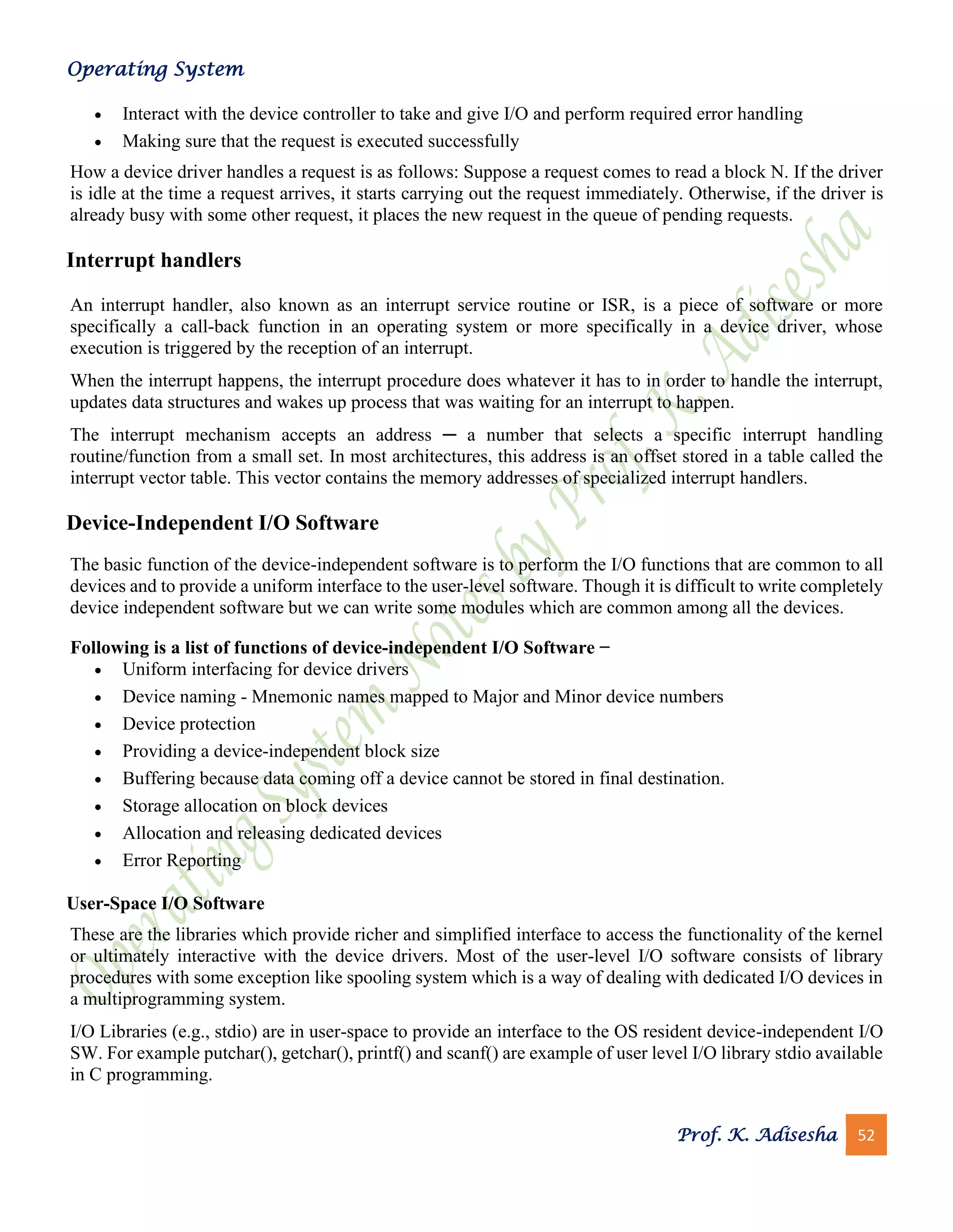 Operating System
Prof. K. Adisesha 52
• Interact with the device controller to take and give I/O and perform required error handling
• Making sure that the request is executed successfully
How a device driver handles a request is as follows: Suppose a request comes to read a block N. If the driver
is idle at the time a request arrives, it starts carrying out the request immediately. Otherwise, if the driver is
already busy with some other request, it places the new request in the queue of pending requests.
Interrupt handlers
An interrupt handler, also known as an interrupt service routine or ISR, is a piece of software or more
specifically a call-back function in an operating system or more specifically in a device driver, whose
execution is triggered by the reception of an interrupt.
When the interrupt happens, the interrupt procedure does whatever it has to in order to handle the interrupt,
updates data structures and wakes up process that was waiting for an interrupt to happen.
The interrupt mechanism accepts an address ─ a number that selects a specific interrupt handling
routine/function from a small set. In most architectures, this address is an offset stored in a table called the
interrupt vector table. This vector contains the memory addresses of specialized interrupt handlers.
Device-Independent I/O Software
The basic function of the device-independent software is to perform the I/O functions that are common to all
devices and to provide a uniform interface to the user-level software. Though it is difficult to write completely
device independent software but we can write some modules which are common among all the devices.
Following is a list of functions of device-independent I/O Software −
• Uniform interfacing for device drivers
• Device naming - Mnemonic names mapped to Major and Minor device numbers
• Device protection
• Providing a device-independent block size
• Buffering because data coming off a device cannot be stored in final destination.
• Storage allocation on block devices
• Allocation and releasing dedicated devices
• Error Reporting
User-Space I/O Software
These are the libraries which provide richer and simplified interface to access the functionality of the kernel
or ultimately interactive with the device drivers. Most of the user-level I/O software consists of library
procedures with some exception like spooling system which is a way of dealing with dedicated I/O devices in
a multiprogramming system.
I/O Libraries (e.g., stdio) are in user-space to provide an interface to the OS resident device-independent I/O
SW. For example putchar(), getchar(), printf() and scanf() are example of user level I/O library stdio available
in C programming.
 