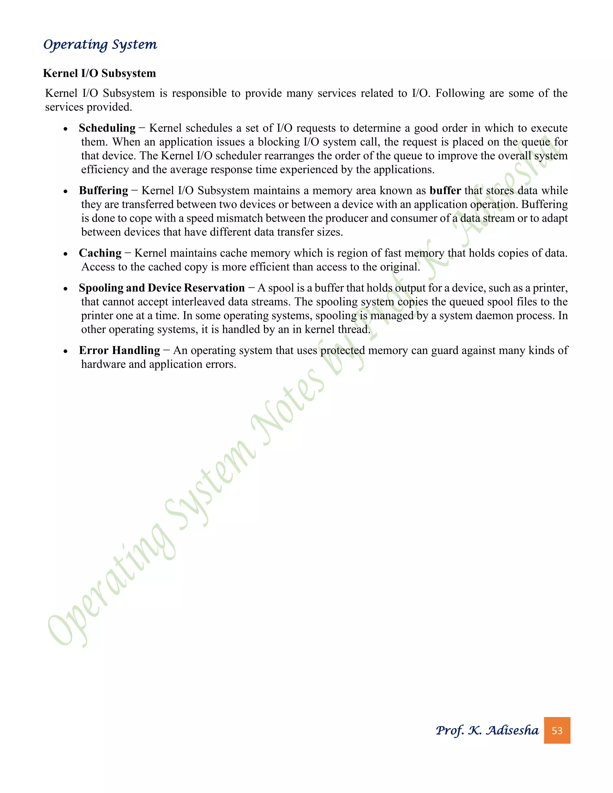 Operating System
Prof. K. Adisesha 53
Kernel I/O Subsystem
Kernel I/O Subsystem is responsible to provide many services related to I/O. Following are some of the
services provided.
• Scheduling − Kernel schedules a set of I/O requests to determine a good order in which to execute
them. When an application issues a blocking I/O system call, the request is placed on the queue for
that device. The Kernel I/O scheduler rearranges the order of the queue to improve the overall system
efficiency and the average response time experienced by the applications.
• Buffering − Kernel I/O Subsystem maintains a memory area known as buffer that stores data while
they are transferred between two devices or between a device with an application operation. Buffering
is done to cope with a speed mismatch between the producer and consumer of a data stream or to adapt
between devices that have different data transfer sizes.
• Caching − Kernel maintains cache memory which is region of fast memory that holds copies of data.
Access to the cached copy is more efficient than access to the original.
• Spooling and Device Reservation − A spool is a buffer that holds output for a device, such as a printer,
that cannot accept interleaved data streams. The spooling system copies the queued spool files to the
printer one at a time. In some operating systems, spooling is managed by a system daemon process. In
other operating systems, it is handled by an in kernel thread.
• Error Handling − An operating system that uses protected memory can guard against many kinds of
hardware and application errors.
 
