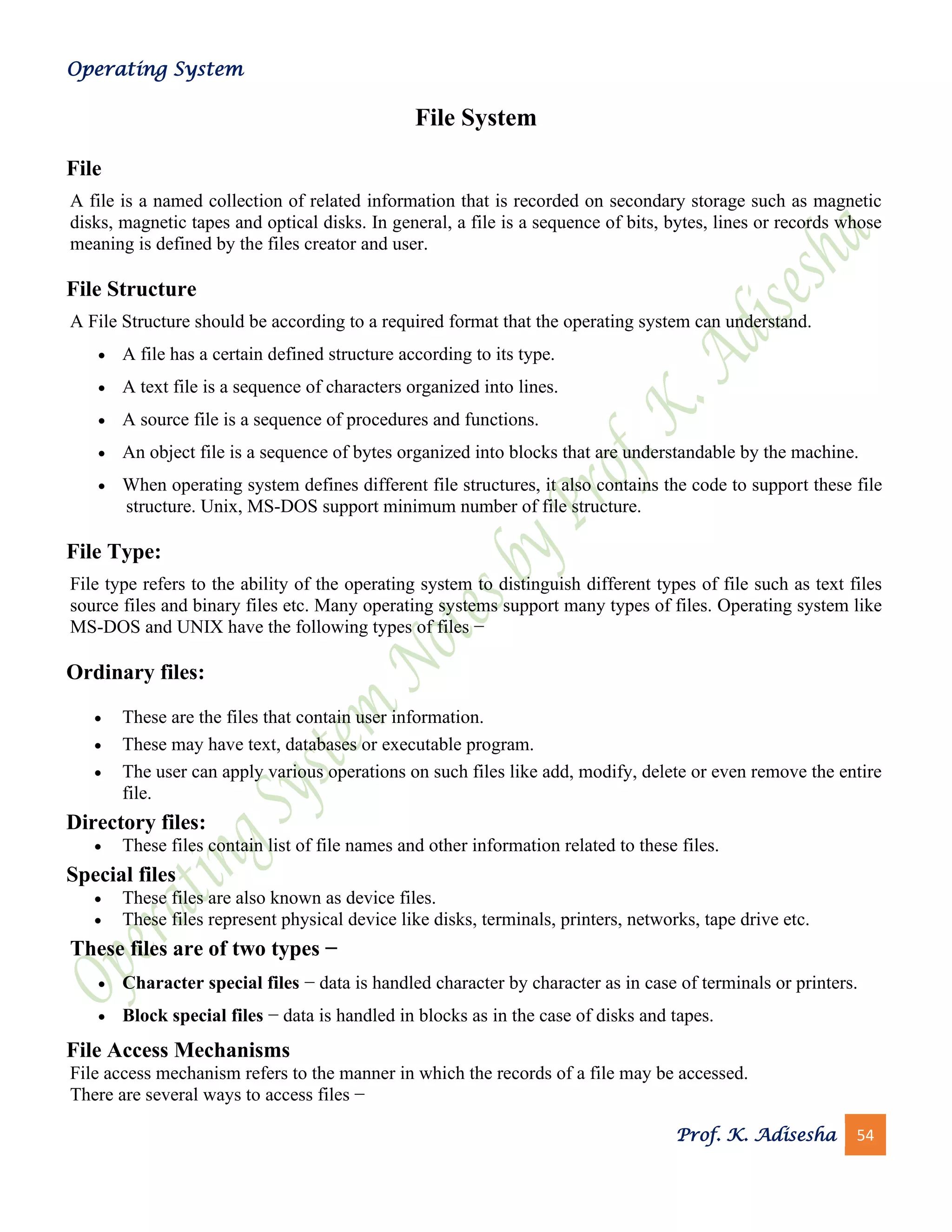 Operating System
Prof. K. Adisesha 54
File System
File
A file is a named collection of related information that is recorded on secondary storage such as magnetic
disks, magnetic tapes and optical disks. In general, a file is a sequence of bits, bytes, lines or records whose
meaning is defined by the files creator and user.
File Structure
A File Structure should be according to a required format that the operating system can understand.
• A file has a certain defined structure according to its type.
• A text file is a sequence of characters organized into lines.
• A source file is a sequence of procedures and functions.
• An object file is a sequence of bytes organized into blocks that are understandable by the machine.
• When operating system defines different file structures, it also contains the code to support these file
structure. Unix, MS-DOS support minimum number of file structure.
File Type:
File type refers to the ability of the operating system to distinguish different types of file such as text files
source files and binary files etc. Many operating systems support many types of files. Operating system like
MS-DOS and UNIX have the following types of files −
Ordinary files:
• These are the files that contain user information.
• These may have text, databases or executable program.
• The user can apply various operations on such files like add, modify, delete or even remove the entire
file.
Directory files:
• These files contain list of file names and other information related to these files.
Special files
• These files are also known as device files.
• These files represent physical device like disks, terminals, printers, networks, tape drive etc.
These files are of two types −
• Character special files − data is handled character by character as in case of terminals or printers.
• Block special files − data is handled in blocks as in the case of disks and tapes.
File Access Mechanisms
File access mechanism refers to the manner in which the records of a file may be accessed.
There are several ways to access files −
 