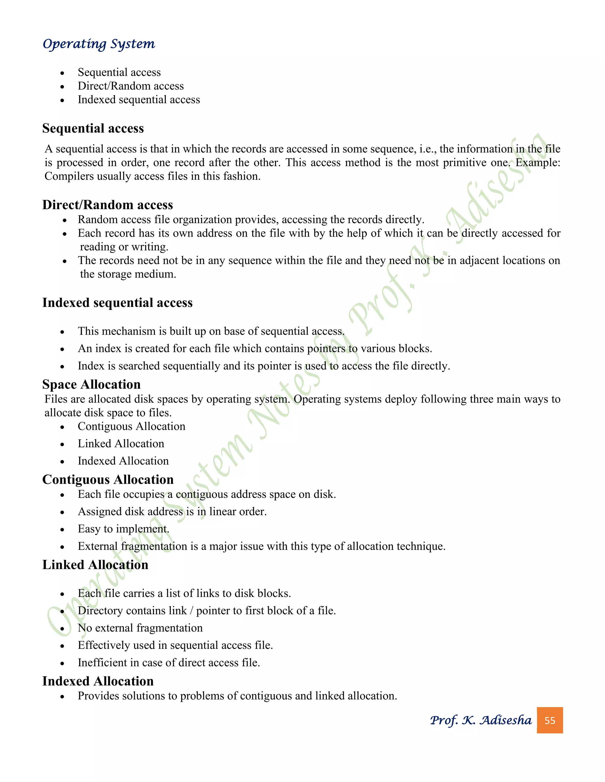 Operating System
Prof. K. Adisesha 55
• Sequential access
• Direct/Random access
• Indexed sequential access
Sequential access
A sequential access is that in which the records are accessed in some sequence, i.e., the information in the file
is processed in order, one record after the other. This access method is the most primitive one. Example:
Compilers usually access files in this fashion.
Direct/Random access
• Random access file organization provides, accessing the records directly.
• Each record has its own address on the file with by the help of which it can be directly accessed for
reading or writing.
• The records need not be in any sequence within the file and they need not be in adjacent locations on
the storage medium.
Indexed sequential access
• This mechanism is built up on base of sequential access.
• An index is created for each file which contains pointers to various blocks.
• Index is searched sequentially and its pointer is used to access the file directly.
Space Allocation
Files are allocated disk spaces by operating system. Operating systems deploy following three main ways to
allocate disk space to files.
• Contiguous Allocation
• Linked Allocation
• Indexed Allocation
Contiguous Allocation
• Each file occupies a contiguous address space on disk.
• Assigned disk address is in linear order.
• Easy to implement.
• External fragmentation is a major issue with this type of allocation technique.
Linked Allocation
• Each file carries a list of links to disk blocks.
• Directory contains link / pointer to first block of a file.
• No external fragmentation
• Effectively used in sequential access file.
• Inefficient in case of direct access file.
Indexed Allocation
• Provides solutions to problems of contiguous and linked allocation.
 
