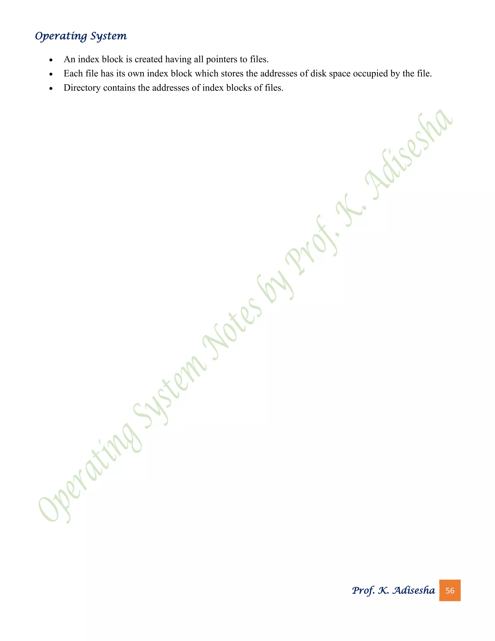 Operating System
Prof. K. Adisesha 56
• An index block is created having all pointers to files.
• Each file has its own index block which stores the addresses of disk space occupied by the file.
• Directory contains the addresses of index blocks of files.
 